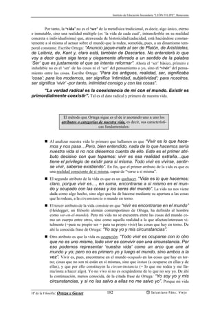 Instituto de Educación Secundaria “LEÓN FELIPE”, Benavente
Hª de la Filosofía: Ortega y Gasset Salustiano Fdez. Viejo182
Por tanto, la ‘vida’ no es el ‘ser’ de la metafísica tradicional, es decir, algo único, eterno
e inmutable, sino una realidad múltiple (es ‘la vida de cada cual’, intransferible en su realidad
concreta e individualísima) que, atravesada de historicidad/caducidad, está haciéndose constan-
temente a sí misma al actuar sobre el mundo que la rodea, sometida, pues, a un dinamismo tem-
poral constante. Escribe Ortega: “Anuncio jaque-mate al ser de Platón, de Aristóteles,
de Leibniz, de, Kant y, claro está, también de Descartes. No entenderá lo que
voy a decir quien siga terca y ciegamente aferrado a un sentido de la palabra
‘Ser’ que es justamente el que se intenta reformar”. Ahora el ‘ser’ básico, primero e
indudable no es el ‘ser’ de las cosas ni el ‘ser’ del pensamiento o yo, sino el ‘vivir’ del pensa-
miento entre las cosas. Escribe Ortega: “Para los antiguos, realidad, ser, significaba
‘cosa’; para los modernos, ser significa ‘intimidad, subjetividad’; para nosotros,
ser significa ‘vivir’ -por tanto, intimidad consigo y con las cosas”.
“La verdad radical es la coexistencia de mí con el mundo. Existir es
primordialmente coexistir”. Tal es el dato radical y primero de nuestra vida.
El método que Ortega sigue es el de ir anotando uno a uno los
atributos o categorías de nuestra vida, es decir, sus característi-
cas fundamentales:
Al analizar nuestra vida lo primero que hallamos es que “Vivir es lo que hace-
mos y nos pasa…Pero, bien entendido, nada de lo que hacemos sería
nuestra vida si no nos diésemos cuenta de ello. Este es el primer atri-
buto decisivo con que topamos: vivir es esa realidad extraña…que
tiene el privilegio de existir para sí misma. Todo vivir es vivirse, sentir-
se vivir, saberse existiendo”. En fin, que el primer atributo de la vida es que es
una realidad consciente de sí misma, capaz de “verse a sí misma”.
El segundo atributo de la vida es que es un quehacer. “Vida es lo que hacemos;
claro, porque vivir es…, en suma, encontrarse a sí mismo en el mun-
do y ocupado con las cosas y los seres del mundo”. La vida no nos viene
dada como algo hecho, sino algo que ha de hacerse mediante su apertura a las cosas
que la rodean, a la circunstancia o mundo en torno.
El tercer atributo de la vida consiste en que “vivir es encontrarse en el mundo”
(Heidegger, un filósofo alemán contemporáneo de Ortega, ha definido al hombre
como ser-en-el-mundo). Pero mi vida no se encuentra entre las cosas del mundo co-
mo un cuerpo entre otros, sino como aquella realidad a la que afectan/interesan vi-
talmente (=para su propio ser = para su propio vivir) las cosas que hay en torno. De
ahí la conocida frase de Ortega: “Yo soy yo y mis circunstancias”.
Otro atributo es que la vida es ocupación. “Todo vivir es ocuparse con lo otro
que no es uno mismo, todo vivir es convivir con una circunstancia. Por
eso podemos representar ‘nuestra vida’ como un arco que une al
mundo y yo; pero no es primero yo y luego el mundo, sino ambos a la
vez”. Vivir es, pues, encontrarse en el mundo ocupado en las cosas que hay en tor-
no; cosas que no son ni están en sí mismas, sino que instan (a ocuparse en ellas y de
ellas), y que por ello constituyen la circun-instancia (= lo que me rodea y me lla-
ma/insta a hacer algo). Yo no vivo si no es ocupándome de lo que no soy yo. De ahí
la continuación, menos conocida, de la citada frase de Ortega: “Yo soy yo y mis
circunstancias, y si no las salvo a ellas no me salvo yo”. Porque mi vida
 