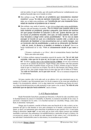 Instituto de Educación Secundaria “LEÓN FELIPE”, Benavente
Hª de la Filosofía: Ortega y Gasset Salustiano Fdez. Viejo183
está tan unida a lo que la rodea, que sólo puede justificarse/ser verdaderamente ocu-
pándose/haciendo algo con el mundo en torno.
Otro atributo es que “la vida es un problema que necesitamos resolver
nosotros”, porque “la vida es siempre imprevista”. Nuestra vida, que nos es
dada, nos es dada como problema, está “constituída por una incesante forzo-
sidad de resolver el problema de sí misma”.
Otro atributo, muy unido al anterior, es que vivir es elegir entre varias posibilidades.
Nuestra vida está lanzada a lo posible. “Por lo mismo que nuestra vida es en
todo instante un problema, grande o pequeño, que hemos de resolver
sin que quepa transferir la solución a otro ser, quiere decirse que no
es nunca un problema resuelto, sino que, en todo instante, nos senti-
mos forzados a elegir entre varias posibilidades”. “Si no nos es dado
escoger el mundo en que va a deslizarse nuestra vida -y esta es su
dimensión de fatalidad- sí nos encontramos con un cierto margen, con
un horizonte vital de posibilidades -y esta es su dimensión de libertad-
; vida es, pues, la libertad en la fatalidad y la fatalidad en la libertad”. Este es un
hecho fundamental de la vida: “Vivir es constantemente decidir lo que vamos a
ser”.
[‘Estamos condenados a ser libres’, dirá el existencialista francés Jean-Paul
Sartre unos años más tarde].
Y el último atributo expresa la paradoja esencial de nuestra vida: “es un ser que
consiste, más que en lo que es, en lo que va a ser, en lo que aún no
es”. Es decir, nuestra vida es una realidad lanzada al futuro, un ser cuya existencia
consiste en un cúmulo de proyectos. Según Ortega, para nuestra vida todo presente
es, tal como indica la palabra misma, un pre-ser, es decir, instante en que la vida pre-
siente lo que va a hacer/ser en el futuro. Por ello la vida humana, dice Ortega, nunca
está en su ser, sino yendo siempre hacia él como algo que sólo se halla en el futuro.
“La vida es futurición, es lo que aún no es”. Tal es la sustancia temporal de
la vida humana.
Así pues, nuestra vida, la de cada cual, es un saberse vivir, una consciencia que se en-
cuentra en el mundo y que forzosamente para vivir ha de ocuparse en las cosas que amueblan el
mundo (=la circunstancia); además, vivir es algo imprevisto, un problema que hemos de resol-
ver a base de decidir/proyectar en cada momento lo que vamos a ser, es decir, “la vida es una
actividad que se ejecuta hacia adelante”, hacia el futuro.
3.-4 El Raciovitalismo
Desde Parménides hasta Kant, pasando por Descartes, la Razón ha sido concebida como
la facultad humana de conocer lo inmutable, lo absoluto, la sustancia invariable de las cosas, lo
universal e intemporal de los entes. A la facultad racional así concebida, Ortega, como antes
Kant, la denomina ‘razón pura’.
Ortega, por el contrario, concibe la Razón como una función de la vida, es decir, un ins-
trumento del que la vida humana se sirve para orientarse en el mundo y proyectarse hacia el
futuro, es decir, un instrumento para solucionar el problema en que consiste vivir. A esta razón
Ortega la denomina ‘razón vital’: es una razón que no tiene como objeto conocer una realidad
inmutable o universal, sino enfrentarse a la realidad histórica y particular (al aquí y el ahora, a la
circunstancia), porque vivir es decidir en cada momento lo que vamos a ser, y tal decisión es
tan individual e intransferible como la vida misma y la circunstancia que la rodea.
 