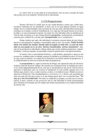 Instituto de Educación Secundaria “LEÓN FELIPE”, Benavente
Hª de la Filosofía: Ortega y Gasset Salustiano Fdez. Viejo184
La ‘razón vital’ no es una caída en el irracionalismo, sino un nuevo concepto de razón
más acorde con el ser temporal (=histórico) de la vida humana.
3.-5 El Perspectivismo
Nuestra vida busca la verdad, pero no una verdad absoluta y eterna, que a nadie inter-
esa/afecta vitalmente por ser intemporal, es decir, por no ser para alguien existente en algún
tiempo, sino la verdad entendida como ese punto de vista que cada vida individual necesita para
orientarse en el mundo y resolver el problema de vivir, algo que sólo puede hacerse en un tiem-
po dado y en una circunstancia concreta. Ese punto de vista individual sobre la realidad que la
vida de cada cual posee es lo que Ortega denomina perspectiva: verdad parcial, circunstancial,
concreta, pero verdad al fin y al cabo, pues ‘perspectivismo’ no es ‘escepticismo’.
Ortega sostiene que cada vida individual (o existencia concreta dentro de una circuns-
tancia) es una perspectiva verdadera e insustituíble sobre lo real. Así escribe: “Cada hombre
tiene una misión de verdad. Donde está mi pupila no está otra. Lo que de reali-
dad ve una pupila no lo ve otra. Somos insustituíbles, somos necesarios”. Ade-
más de las perspectivas individuales, Ortega afirma que existen también perspectivas ‘suprain-
dividuales’, como por ejemplo, las que llegan a forjar las generaciones o las épocas históricas.
Si nuestra vida es esencialmente histórica, y cada hombre, generación o época es una
perspectiva verdadera sobre la realidad, entonces la realidad en su totalidad (es decir, el Univer-
so, que, como recordaréis, es el objeto de la Filosofía) es un infinito número de perspectivas. Y
la verdad absoluta no sería sino la suma de todas las perspectivas.
El perspectivismo es, según la intención de Ortega, una superación tanto del Idealismo
moderno como del Realismo antiguo. De acuerdo con el perspectivismo, la realidad que conoz-
co no existe independientemente de mí, sino que es una perspectiva mía, de mi vida (en esto se
aproxima al Idealismo), pero no existiría mi perspectiva ni sería posible ninguna otra si no
hubiera algo exterior a mí y a todos nosotros, es decir, si no hubiera cosas o Mundo (en esto se
aproxima al Realismo). Esta interdependencia o coexistencia Yo y Mundo, esta necesidad que
cada uno tiene del otro para existir, es lo que Ortega quiere decir con su conocida frase: “Yo
soy yo y mis circunstancias”. Por tanto, la verdad del yo siempre y en todo caso es circuns-
tancial, es decir, consiste en una perspectiva que la vida individual se forma necesariamente
para orientarse en el mundo, pero tal verdad, aun siendo circunstancial, es la verdad insustituíble
de nuestra vida.
Ortega
 