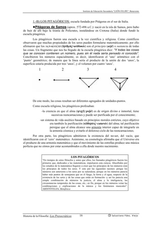 Instituto de Educación Secundaria “LEÓN FELIPE”, Benavente
Historia de la Filosofía: Los Presocráticos Salustiano Fdez. Viejo16
1.-B) LOS PITAGÓRICOS: escuela fundada por Pitágoras en el sur de Italia.
◆Pitágoras de Samos (aprox. 572-496 a.C.): nació en la isla de Samos, pero hubo
de huir de allí bajo la tiranía de Polícrates, instalándose en Crotona (Italia) donde fundó la
escuela pitagórica.
Los pitagóricos fueron una escuela a la vez científica y religiosa. Como científicos
observaron que muchas propiedades de los seres pueden formularse matemáticamente; por ello
afirmaron que los números (ªriqmój=arithmós) son el principio (arjé) o sustancia de todas
las cosas. Un fragmento que nos ha llegado de la escuela pitagórica dice: “Y todas las cosas
que se conocen contienen un número, pues sin él nada sería pensado ni conocido”.
Concibieron los números espacialmente, es decir, identificaron el ‘uno’ aritmético con el
‘punto’ geométrico; de manera que la línea sería el producto de la unión de dos ‘unos’, la
superficie estaría producida por tres ‘unos’, y el volumen por cuatro ‘unos’.
1 2 3 4
De este modo, las cosas resultan ser diferentes agregados de unidades-puntos.
Como escuela religiosa, los pitagóricos profesaban:
-la creencia en que el alma (yuc¿=psijé) es de origen divino e inmortal, tiene
sucesivas reencarnaciones y puede ser purificada por el conocimiento;
-un sistema de vida ascético basado en principios morales estrictos, cuyo objetivo
era también la purificación (kªqarsij=catarsis) del alma; tal purificación
persigue que el alma alcance una armonía interior capaz de integrarle en
la armonía cósmica y evitarle el doloroso ciclo de las reencarnaciones.
Por otra parte, los pitagóricos admitieron la existencia del no-ser, del vacío, que
identificaron con el ‘cero’ matemático. Asimismo, su cosmología afirmaba que el Universo era
el producto de una armonía matemática y que el movimiento de las estrellas produce una música
perfecta que no oímos por estar acostumbrados a ella desde nuestro nacimiento.
LOS PITAGÓRICOS
“En tiempos de estos filósofos y antes que ellos, los llamados pitagóricos fueron los
primeros que, dedicados a las matemáticas, impulsaron esta ciencia. Absorbidos por
los estudios de la matemática llegaron a creer que los principios de los números eran
los principios de todos los seres. Y esto por las siguientes razones: porque los
números son anteriores a los seres por su naturaleza; porque en los números parecía
haber más puntos de semejanza que en el fuego, la tierra y el agua, respecto de la
existencia de los seres y de las cosas que están en formación -y así les parecía una
simple combinación de números la justicia, el alma y la inteligencia, las
circunstancias temporales de las cosas, etc.; en fin, porque en los números veían las
combinaciones y explicaciones de la música y los fenómenos musicales”.
ARISTÓTELES, Metafísica
 