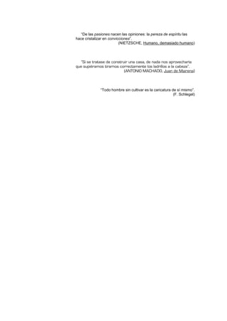 “De las pasiones nacen las opiniones: la pereza de espíritu las
hace cristalizar en convicciones”.
(NIETZSCHE, Humano, demasiado humano)
„Si se tratase de construir una casa, de nada nos aprovecharía
que supiéramos tirarnos correctamente los ladrillos a la cabeza‰.
(ANTONIO MACHADO, Juan de Mairena)
“Todo hombre sin cultivar es la caricatura de sí mismo”.
(F. Schlegel)
 