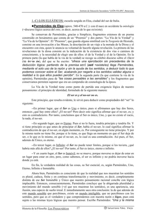 Instituto de Educación Secundaria “LEÓN FELIPE”, Benavente
Historia de la Filosofía: Los Presocráticos Salustiano Fdez. Viejo17
1.-C) LOS ELEÁTICOS: escuela surgida en Elea, ciudad del sur de Italia.
◆Parménides de Elea (aprox. 540-470 a.C.): con él nace en occidente la ontología
(=discurso lógico acerca del ente, es decir, acerca de lo que es/existe).
Se conservan de Parménides, gracias a Simplicio, fragmentos extensos de un poema
construído en hexámetros que consta de un “Proemio” y dos partes: “La Vía de la Verdad” y
“La Vía de la Opinión”. El “Proemio”, que guarda alguna similitud con la Teogonía de Hesiodo,
consiste en una invocación a las Musas, la descripción de un viaje a la morada de la Diosa y el
encuentro con ésta, quien le anuncia su voluntad de hacerle alguna revelación. La primera de las
revelaciones de la diosa consiste en la indicación de la existencia de dos vías o caminos de
conocimiento, y la necesidad de elegir uno de ellos: el de la Verdad y el de la Opinión. En la
primera parte (la que habla de la vía de la verdad) se recoge su célebre discurso sobre el Ser
(to ón=to ón), del que se ha escrito: “ofrece una ejercitación sin precedentes de la
deducción lógica: partiendo de la premisa est’ (estí =existe/es) llega Parménides,
mediante el solo uso de la razón y sin la ayuda de los sentidos, a deducir todo lo que
podemos conocer sobre el Ser, acabando por negarle a los sentidos validez alguna o
realidad a lo que ellos pueden percibir”. En la segunda parte (la que contiene la vía de la
opinión), Parménides pasa de “las cosas pensables a las sensibles” y los fragmentos que
conservamos permiten suponer que era un compendio de cosmología de la época.
La Vía de la Verdad tiene como punto de partida una exigencia lógica de nuestro
pensamiento: el principio de identidad, formulado de la siguiente manera:
El ser es y el no-ser no es.
Este principio, que resulta evidente, le sirvió para deducir como propiedades del “ser” lo
siguiente:
--En primer lugar, que el Ser es Uno o único, pues si afirmamos que hay dos Seres,
entonces ¿qué hay entre ellos? ¿El no-ser? Pero decir esto significa afirmar que el no-ser, es; y
esto es contradictorio. Por tanto, concluímos que el Ser es único, Uno, y que no existe el vacío,
la nada, el no-ser.
--En segundo lugar, que es Eterno. Pues si no lo fuera, tendría principio y tendría fin. Y
si tiene principio es que antes de principiar el Ser, había el no-ser, lo cual significa afirmar la
contradicción de que el no-ser, en algún momento, es. Por consiguiente no tiene principio. Y por
la misma razón no tiene fin; porque si lo tiene, es que llega un momento en que el Ser deja de
ser, o lo que es lo mismo, en que el no-ser, es, lo cual es una contradicción. Así pues, el Ser,
además de Único, es eterno.
--En tercer lugar, es Infinito: el Ser no puede tener límites, porque si los tuviera, ¿qué
habría más allá de ellos? ¿El no-ser? Por tanto, el Ser es único, eterno e infinito.
--Y en cuarto lugar, el Ser es Inmóvil, no se mueve, porque moverse es dejar de estar en
un lugar para estar en otro, pero, como sabemos, el ser es infinito y no podría moverse hacia
donde ya está.
En fin, la verdadera realidad de las cosas, su Ser esencial, es, según Parménides, Uno,
Eterno, Infinito e Inmutable.
Ahora bien, Parménides es consciente de que la realidad que nos muestran los sentidos
es plural, caduca, finita y en continua transformación y movimiento, es decir, completamente
distinta de ese Ser Inmutable y Único que nuestro pensamiento racional concibe con lógica
implacable. Entonces, consecuentemente, Parménides concluye que la abigarrada pluralidad y
movimiento del mundo sensible (=el que nos muestran los sentidos), es una apariencia, una
ilusión, una especie de sueño irreal. E inmediatamente saca otra conclusión: la de que además de
este mundo sensible que percibimos, existe un mundo inteligible, que no percibimos con los
sentidos, pero que es el verdadero y que comprendemos con nuestra razón o lógos, pues está
sujeto a las mismas leyes lógicas que nuestro pensar. Escribe Parménides: “Una y la misma
 