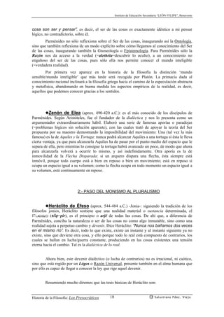 Instituto de Educación Secundaria “LEÓN FELIPE”, Benavente
Historia de la Filosofía: Los Presocráticos Salustiano Fdez. Viejo18
cosa son ser y pensar”, es decir, el ser de las cosas es exactamente idéntico a mi pensar
lógico, no contradictorio, sobre él.
Parménides no sólo reflexiona sobre el Ser de las cosas, inaugurando así la Ontología,
sino que también reflexiona de un modo explícito sobre cómo llegamos al conocimiento del Ser
de las cosas, inaugurando también la Gnoseología o Epistemología. Para Parménides sólo la
Razón nos da acceso a la verdad (=alethéia=descubrir lo oculto), a un conocimiento no
engañoso del ser de las cosas, pues sólo ella nos permite conocer el mundo inteligible
(=verdadera realidad).
Por primera vez aparece en la historia de la filosofía la distinción ‘mundo
sensible/mundo inteligible’ que más tarde será recogida por Platón. La primacía dada al
conocimiento racional inclinará a la filosofía griega hacia el camino de la especulación abstracta
y metafísica, abandonando en buena medida los aspectos empíricos de la realidad, es decir,
aquellos que podemos conocer gracias a los sentidos.
◆Zenón de Elea (aprox. 490-420 a.C.): es el más conocido de los discípulos de
Parménides. Según Aristóteles, fue el fundador de la dialéctica y nos lo presenta como un
argumentador extraordinariamente hábil. Elaboró una serie de famosas aporías o paradojas
(=problemas lógicos sin solución aparente), con las cuales trató de apoyar la teoría del Ser
propuesta por su maestro demostrando la imposibilidad del movimiento: Una (tal vez la más
famosa) es la de Aquiles y la Tortuga: nunca podrá alcanzar Aquiles a una tortuga si ésta le lleva
cierta ventaja, ya que para alcanzarla Aquiles ha de pasar por el punto medio del espacio que le
separa de ella, pero mientras lo consigue la tortuga habrá avanzado un poco, de modo que ahora
para alcanzarla volverá a ocurrir lo mismo, y así indefinidamente. Otra aporía es la de
inmovilidad de la Flecha Disparada: si un arquero dispara una flecha, ésta siempre está
inmóvil, porque todo cuerpo está o bien en reposo o bien en movimiento; está en reposo si
ocupa un espacio igual a su volumen; como la flecha ocupa en todo momento un espacio igual a
su volumen, está continuamente en reposo.
2:- PASO DEL MONISMO AL PLURALISMO
◆Heráclito de Éfeso (aprox. 544-484 a.C.) -Jonia-: siguiendo la tradición de los
filósofos jonios, Heráclito sostiene que una realidad material o sustancia determinada, el
Fuego (pçr=pir), es el principio o arjé de todas las cosas. De ahí que, a diferencia de
Parménides, conciba la naturaleza o ser de las cosas no como algo inmutable, sino como una
realidad sujeta a perpetuo cambio y devenir. Dice Heráclito: “Nunca nos bañamos dos veces
en el mismo río”. Es decir, todo lo que existe, existe un instante y al instante siguiente ya no
existe, sino que deviene otra cosa, y ello porque todo lo real está compuesto de contrarios, los
cuales se hallan en lucha/guerra constante, produciendo en las cosas existentes una tensión
eterna hacia el cambio. Tal es la dialéctica de lo real.
Ahora bien, este devenir dialéctico (o lucha de contrarios) no es irracional, ni caótico,
sino que está regido por un Lógos o Razón Universal, presente también en el alma humana que
por ello es capaz de llegar a conocer la ley que rige aquel devenir.
Resumiendo mucho diremos que las tesis básicas de Heráclito son:
 