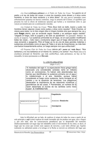 Instituto de Educación Secundaria “LEÓN FELIPE”, Benavente
Historia de la Filosofía: Los Presocráticos Salustiano Fdez. Viejo19
--La Guerra(pólemoj=pólemos) es el Padre de Todas las Cosas: “La guerra es el
padre y el rey de todas las cosas; a unos los muestra como dioses y a otros como
hombres; a unos los hace esclavos y a otros libres”. De este guerra entendida como
enfrentamiento perpetuo de fuerzas contrarias, surge la armonía del Cosmos: el equilibrio que
presenta los real es efecto de tendencias opuestas que luchan y se neutralizan entre sí, que
vencen un instante para ser a continuación vencidas.
--La Unidad de Todas las Cosas: “Para Zeus todo es bello, bueno y justo; los
hombres tienen algunas cosas como justas y otras como injustas”. “Este Cosmos, el
mismo para todos, no lo hizo ningún dios ni ningún hombre sino que siempre fue, es y
será fuego eterno, que se enciende según medida y se extingue según medida”.
“Llegado el fuego, todo lo juzgará y de todo se apoderará”. Un pensador -Bréhier- ha
escrito al respecto: “La sustancia primordial es el fuego, en el cual pueden modificarse
todas las cosas...; todo nace y evoluciona según que el fuego eternamente vivo, se
vaya avivando o apagando. Pero el fuego ya no es una de esas grandes materias o
sustancias primordiales como el agua de Tales o el aire de Anaxímenes; es más bien
una fuerza incesantemente activa, un fuego siempre vivo que unifica todo”.
--El Perpetuo Fluir de Todas las Cosas (pªnta re’= panta rei =todo fluye): “Nos
bañamos y no nos bañamos en el mismo río; somos y no somos”. Para Platón ésta es la
enseñanza principal de Heráclito: que toda cambia/fluye, nada permanece, no hay un Ser
inmutable, lo único permanente es el Devenir.
3.- LOS PLURALISTAS
(Siglo V a.C.)
“A mediados del siglo V, la especulación física griega había
alcanzado una considerable variedad, tanto en método
como en conclusiones...Ya habían sido abandonadas las
teorías que identificaban la sustancia primaria con el agua,
lo indeterminado o el aire. Heráclito, aunque había
considerado el fuego como sustancia, hacía hincapié en el
cambio y en la oposición de tensiones. Los pitagóricos
destacaban la importancia de las relaciones numéricas y
geométricas de las cosas. Y Parménides, en nombre de la
razón desechaba el mundo de los sentidos como mera
ilusión”. B. FARRINGTON
Ante la dificultad, por un lado, de explicar el origen de todas las cosas a partir de un
solo principio o arjé (cómo explicar de modo razonable que las piedras son agua, aire o fuego)
y, por otro lado, ante las consecuencias paradójicas que se desprenden del monismo
eleático/parmenídeo (al negar algo tan indudable como el movimiento de los entes, es decir, al
negar que las cosas que existen sean capaces de moverse, y por tanto afirmar que Aquiles
realmente no adelantará jamás a la tortuga ni la flecha se moverá un milímetro del lugar que
MODELOS PLURALISTAS
MECANICISTAS
FINALISTAS:
Empédocles
Atomismo: Demócrito
Anaxágoras
 