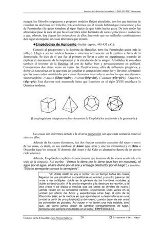 Instituto de Educación Secundaria “LEÓN FELIPE”, Benavente
Historia de la Filosofía: Los Presocráticos Salustiano Fdez. Viejo20
ocupa), los filósofos empezaron a proponer modelos físicos pluralistas, con los que trataban de
conciliar las doctrinas de Heráclito (más conformes con el mundo habitual que conocemos) y las
de Parménides (de quien tomaban el rigor lógico de que había hecho gala). De este modo fue
abriéndose paso la idea de que las cosas/entes están formados de varios principios o sustancias
y que, además, hay alguna ley ordenadora de ellos, haciendo que sus múltiples combinaciones
den lugar al conjunto de cosas diferentes que existen.
◆Empédocles de Agrigento -Sicilia- (aprox. 495-435 a.C.):
Conoció el pitagorismo y la doctrina de Heráclito, pero fue Parménides quien más le
influyó. Llegó a ser un médico famoso e intervino activamente en la política a favor de la
democracia. Se dice de él que fue el primero en llevar a cabo un experimento, tratando de
explicar el mecanismo de la respiración y la circulación de la sangre. Aristóteles le considera
también el inventor de la Retórica (el arte de hablar bien y persuasivamente en público).
Conservamos dos obras suyas en verso: las Purificaciones, obra de influencia pitagórica, y
Sobre la naturaleza, en la que trata de conciliar el antagonismo entre Ser y Devenir, afirmando
que las cosas están constituídas por cuatro elementos materiales o sustancias que son eternas e
indestructibles: Agua (çdrw=hýdro), Aire (ª¿r=áer), Fuego (pçr=pîr) y Tierra
(gÇa=géa) Esta doctrina será mantenida hasta que Lavoisier en el siglo XVIII establezca la
Química moderna.
(Los pitagóricos interpretaron los elementos de Empédocles acudiendo a la geometría.)
Las cosas son diferentes debido a la diversa proporción con que cada sustancia material
entra en ellas.
Además de los cuatro elementos, hay dos fuerzas naturales causantes del nacer y morir
de las cosas, es decir, de sus cambios: el Amor (que atrae y une los elementos) y el Odio o
Discordia (que los separa). El dominio del Amor y del Odio es alternativo dentro de un eterno
ciclo cósmico.
Además, Empédocles explicó el conocimiento que tenemos de las cosas acudiendo a la
tesis de la simpatía. Así escribe: “Vemos la tierra por la tierra (que hay en nosotros), el
agua por el agua, el aire divino por el aire y el fuego destructor por el fuego”; y también:
“Sólo lo semejante conoce lo semejante”.
“Un doble relato te voy a contar: en un tiempo todas las cosas
llegaron de una pluralidad a constituirse en unidad, y en otro pasaron de
unas a ser múltiples: doble es la génesis de los hombres mortales y
doble su destrucción. A la una la engendra y la destruye su reunión, y la
otra crece y se disipa a medida que los seres se dividen de nuevo.
Jamás cesan en su constante cambio, conviniendo unas veces en la
unidad por efecto del Amor y separándose otras bajo el odio de la
Discordia. (Así, en la medida en que aprendieron a desarrollarse en una
unidad a partir de una pluralidad) y de nuevo, cuando dejan de ser unas
se convierten en plurales. Así nacen y no tienen una vida estable, sino
que, así como jamás cesan de cambiar constantemente de lugar,
tampoco son siempre inmutables en el ciclo”. EMPÉDOCLES
 