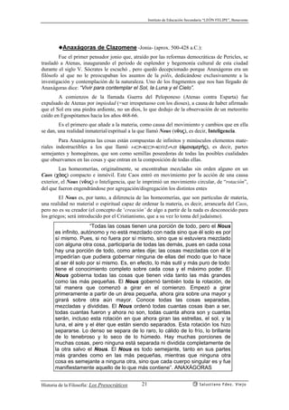 Instituto de Educación Secundaria “LEÓN FELIPE”, Benavente
Historia de la Filosofía: Los Presocráticos Salustiano Fdez. Viejo21
◆Anaxágoras de Clazomene -Jonia- (aprox. 500-428 a.C.):
Fue el primer pensador jonio que, atraído por las reformas democráticas de Pericles, se
trasladó a Atenas, inaugurando el periodo de esplendor y hegemonía cultural de esta ciudad
durante el siglo V. Sócrates le escuchó , pero quedó decepcionado porque Anaxágoras era un
filósofo al que no le preocupaban los asuntos de la pólis, dedicándose exclusivamente a la
investigación y contemplación de la naturaleza. Uno de los fragmentos que nos han llegado de
Anaxágoras dice: “Vivir para contemplar el Sol, la Luna y el Cielo”.
A comienzos de la llamada Guerra del Peloponeso (Atenas contra Esparta) fue
expulsado de Atenas por impiedad (=ser irrespetuoso con los dioses), a causa de haber afirmado
que el Sol era una piedra ardiente, no un dios, lo que dedujo de la observación de un meteorito
caído en Egospótamos hacia los años 468-66.
Es el primero que añade a la materia, como causa del movimiento y cambios que en ella
se dan, una realidad inmaterial/espritual a la que llamó Nous (nôuj), es decir, Inteligencia.
Para Anaxágoras las cosas están compuestas de infinitos y minúsculos elementos mate-
riales indestructibles a los que llamó homeomerías (ómoiomer¿j), es decir, partes
semejantes y homogéneas, que son como semillas poseedoras de todas las posibles cualidades
que observamos en las cosas y que entran en la composición de todas ellas.
Las homeomerías, originalmente, se encontraban mezcladas sin orden alguno en un
Caos (cªoj) compacto e inmóvil. Este Caos entró en movimiento por la acción de una causa
exterior, el Nous (nôuj) o Inteligencia, que le imprimió un movimiento circular, de “rotación”,
del que fueron engendrándose por agregación/disgregación los distintos entes
El Nous es, por tanto, a diferencia de las homeomerías, que son partículas de materia,
una realidad no material o espiritual capaz de ordenar la materia, es decir, arrancarla del Caos,
pero no es su creador (el concepto de ‘creación’ de algo a partir de la nada es desconocido para
los griegos; será introducido por el Cristianismo, que a su vez lo toma del judaísmo).
“Todas las cosas tienen una porción de todo, pero el Nous
es infinito, autónomo y no está mezclado con nada sino que él solo es por
sí mismo. Pues, si no fuera por sí mismo, sino que si estuviera mezclado
con alguna otra cosa, participaría de todas las demás, pues en cada cosa
hay una porción de todo, como antes dije; las cosas mezcladas con él le
impedirían que pudiera gobernar ninguna de ellas del modo que lo hace
al ser él solo por sí mismo. Es, en efecto, lo más sutil y más puro de todo:
tiene el conocimiento completo sobre cada cosa y el máximo poder. El
Nous gobierna todas las cosas que tienen vida tanto las más grandes
como las más pequeñas. El Nous gobernó también toda la rotación, de
tal manera que comenzó a girar en el comienzo. Empezó a girar
primeramente a partir de un área pequeña, ahora gira sobre una mayor y
girará sobre otra aún mayor. Conoce todas las cosas separadas,
mezcladas y divididas. El Nous ordenó todas cuantas cosas iban a ser,
todas cuantas fueron y ahora no son, todas cuanta ahora son y cuantas
serán, incluso esta rotación en que ahora giran las estrellas, el sol, y la
luna, el aire y el éter que están siendo separados. Esta rotación los hizo
separarse. Lo denso se separa de lo raro, lo cálido de lo frío, lo brillante
de lo tenebroso y lo seco de lo húmedo. Hay muchas porciones de
muchas cosas, pero ninguna está separada ni dividida completamente de
la otra salvo el Nous. El Nous es todo semejante, tanto en sus partes
más grandes como en las más pequeñas, mientras que ninguna otra
cosa es semejante a ninguna otra, sino que cada cuerpo singular es y fue
manifiestamente aquello de lo que más contiene”. ANAXÁGORAS
 