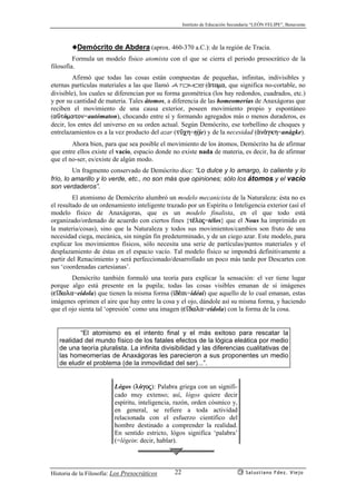 Instituto de Educación Secundaria “LEÓN FELIPE”, Benavente
Historia de la Filosofía: Los Presocráticos Salustiano Fdez. Viejo22
◆Demócrito de Abdera (aprox. 460-370 a.C.): de la región de Tracia.
Formula un modelo físico atomista con el que se cierra el periodo presocrático de la
filosofía.
Afirmó que todas las cosas están compuestas de pequeñas, infinitas, indivisibles y
eternas partículas materiales a las que llamó átomos (ªtoma, que significa no-cortable, no
divisible), los cuales se diferencian por su forma geométrica (los hay redondos, cuadrados, etc.)
y por su cantidad de materia. Tales átomos, a diferencia de las homeomerías de Anaxágoras que
reciben el movimiento de una causa exterior, poseen movimiento propio y espontáneo
(açtómaton=autómaton), chocando entre sí y formando agregados más o menos duraderos, es
decir, los entes del universo en su orden actual. Según Demócrito, ese torbellino de choques y
entrelazamientos es a la vez producto del azar (tçch=týje) y de la necesidad (ªnªgkh=anágke).
Ahora bien, para que sea posible el movimiento de los átomos, Demócrito ha de afirmar
que entre ellos existe el vacío, espacio donde no existe nada de materia, es decir, ha de afirmar
que el no-ser, es/existe de algún modo.
Un fragmento conservado de Demócrito dice: “Lo dulce y lo amargo, lo caliente y lo
frío, lo amarillo y lo verde, etc., no son más que opiniones; sólo los átomos y el vacío
son verdaderos”.
El atomismo de Demócrito alumbró un modelo mecanicista de la Naturaleza: ésta no es
el resultado de un ordenamiento inteligente trazado por un Espíritu o Inteligencia exterior (así el
modelo físico de Anaxágoras, que es un modelo finalista, en el que todo está
organizado/ordenado de acuerdo con ciertos fines {t¡loj=télos} que el Nous ha imprimido en
la materia/cosas), sino que la Naturaleza y todos sus movimientos/cambios son fruto de una
necesidad ciega, mecánica, sin ningún fin predeterminado, y de un ciego azar. Este modelo, para
explicar los movimientos físicos, sólo necesita una serie de partículas/puntos materiales y el
desplazamiento de éstas en el espacio vacío. Tal modelo físico se impondrá definitivamente a
partir del Renacimiento y será perfeccionado/desarrollado un poco más tarde por Descartes con
sus ‘coordenadas cartesianas’.
Demócrito también formuló una teoría para explicar la sensación: el ver tiene lugar
porque algo está presente en la pupila; todas las cosas visibles emanan de sí imágenes
(e’dwla=eídola) que tienen la misma forma (‘d¡ai=idéai) que aquello de lo cual emanan, estas
imágenes oprimen el aire que hay entre la cosa y el ojo, dándole así su misma forma, y haciendo
que el ojo sienta tal ‘opresión’ como una imagen (e’dwla=eídola) con la forma de la cosa.
“El atomismo es el intento final y el más exitoso para rescatar la
realidad del mundo físico de los fatales efectos de la lógica eleática por medio
de una teoría pluralista. La infinita divisibilidad y las diferencias cualitativas de
las homeomerías de Anaxágoras les parecieron a sus proponentes un medio
de eludir el problema (de la inmovilidad del ser)...”.
Lógos (lógoj): Palabra griega con un signifi-
cado muy extenso; así, lógos quiere decir
espíritu, inteligencia, razón, orden cósmico y,
en general, se refiere a toda actividad
relacionada con el esfuerzo científico del
hombre destinado a comprender la realidad.
En sentido estricto, lógos significa ‘palabra’
(=légein: decir, hablar).
 