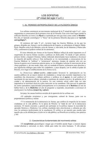 Instituto de Educación Secundaria “LEÓN FELIPE”, Benavente
Hª de la Filosofía: Los Sofistas y Sócrates Salustiano Fdez. Viejo24
LOS SOFISTAS
(2ª mitad del siglo V a.C.)
1.- EL ‘PERIODO ANTROPOLÓGICO’ DE LA FILOSOFÍA GRIEGA
Los sofistas constituyen un movimiento intelectual de la 2ª mitad del siglo V a.C., cuyo
surgimiento es consecuencia de la primera crisis de la Filosofía. Esta crisis tiene lugar cuando la
reflexión filosófica en torno a la Physis es sustituída por otra que tiene como centro al Hombre.
Por ello, el “periodo cosmológico” o “físico” de los primeros filósofos deja paso a un “periodo
antropológico”.
Al comienzo del siglo V a.C., tuvieron lugar las Guerras Médicas, en las que los
griegos, dirigidos por Atenas y con la colaboración de Esparta, se enfrentaron al Imperio Medo-
Persa. Batallas como la de Maratón, cerca de Atenas, y, más tarde, las de Salamina y Platea (año
479), confirmaron el poderío militar de los atenienses.
El éxito obtenido por Atenas en las Guerras Médicas influyó de modo importante en el
surgimiento de nuevas formas sociales y políticas en dicha pólis. Ya desde el siglo anterior,
primero Solón y después Clístenes, habían elaborado determinadas leyes tendentes a favorecer
la situación del pueblo (démos). Esta inclinación se vio incrementada a consecuencia de las
Guerras Médicas: la “nobleza” o “aristocracia” ateniense, incapaz de soportar sólo con sus
fuerzas la guerra con el numeroso ejército persa, se vio obligada a solicitar la intervención de las
clases populares y, de este modo, éstas, una vez acabada la Guerra, reclamaron unos derechos y
una legislación análogos para todos los ciudadanos, y poco después, con la subida al poder de
Pericles, tuvo lugar el establecimiento de la Democracia.
La Democracia (démos=pueblo; crátos=poder) favoreció la `participación en los
asuntos públicos de un mayor número de ciudadanos y otorgó una creciente importancia a las
asambleas (las discusiones y debates políticos y jurídicos en el ágora), lo cual conllevó el
nacimiento de una nueva cultura, orientada a cuestiones de carácter práctico: de gobierno de la
ciudad y de administración de la justicia. En este contexto social cobró cada vez más
importancia la habilidad dialéctica para intervenir en las asambleas. Ello provocó la aparición
de ciertos pensadores especializados principalmente en la enseñanza de la Retórica (el arte de
hablar bien) y de la Dialéctica (el arte de preguntar y responder, encaminado a convencer al
interlocutor): los Sofistas (sofist¿j=sofistés)
Así pues, las causas histórico-sociales de la aparición de los sofistas son:
--El esplendor económico y, por consiguiente, cultural de Atenas, junto con su
preponderancia política y militar.
--Y la instauración de la democracia en Atenas, que conlleva la irrupción de las masas
ciudadanas en la vida pública. Es la época de Pericles: la “edad de oro” de la democracia
ateniense. El interés creciente y general por participar en la política impuso la necesidad de
aprender Retórica y Dialéctica. Los sofistas enseñarán tales artes/técnicas y cobrarán por ello
(son los primeros profesionales de la enseñanza). El sofista es un maestro que enseña todo
aquello que es de utilidad para el éxito en la vida pública; su filosofía no es teórica, sino práctica
y útil.
2.- Características fundamentales del movimiento sofista:
--El escepticismo gnoseológico: niegan que el hombre pueda llegar a conocer alguna
verdad absoluta y universal, es decir, válida para todos los seres humanos. Y ello porque
 