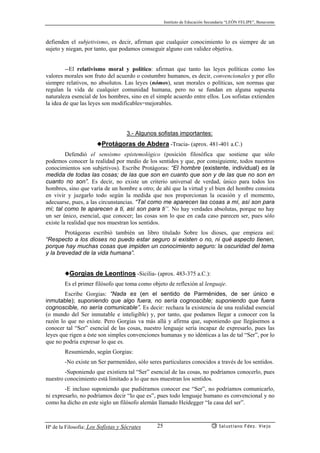 Instituto de Educación Secundaria “LEÓN FELIPE”, Benavente
Hª de la Filosofía: Los Sofistas y Sócrates Salustiano Fdez. Viejo25
defienden el subjetivismo, es decir, afirman que cualquier conocimiento lo es siempre de un
sujeto y niegan, por tanto, que podamos conseguir alguno con validez objetiva.
--El relativismo moral y político: afirman que tanto las leyes políticas como los
valores morales son fruto del acuerdo o costumbre humanos, es decir, convencionales y por ello
siempre relativos, no absolutos. Las leyes (nómos), sean morales o políticas, son normas que
regulan la vida de cualquier comunidad humana, pero no se fundan en alguna supuesta
naturaleza esencial de los hombres, sino en el simple acuerdo entre ellos. Los sofistas extienden
la idea de que las leyes son modificables=mejorables.
3.- Algunos sofistas importantes:
◆Protágoras de Abdera -Tracia- (aprox. 481-401 a.C.)
Defendió el sensismo epistemológico (posición filosófica que sostiene que sólo
podemos conocer la realidad por medio de los sentidos y que, por consiguiente, todos nuestros
conocimientos son subjetivos). Escribe Protágoras: “El hombre (existente, individual) es la
medida de todas las cosas; de las que son en cuanto que son y de las que no son en
cuanto no son”. Es decir, no existe un criterio universal de verdad, único para todos los
hombres, sino que varía de un hombre a otro; de ahí que la virtud y el bien del hombre consista
en vivir y juzgarlo todo según la medida que nos proporcionan la ocasión y el momento,
adecuarse, pues, a las circunstancias. “Tal como me aparecen las cosas a mí, así son para
mí; tal como te aparecen a ti, así son para ti”. No hay verdades absolutas, porque no hay
un ser único, esencial, que conocer; las cosas son lo que en cada caso parecen ser, pues sólo
existe la realidad que nos muestran los sentidos.
Protágoras escribió también un libro titulado Sobre los dioses, que empieza así:
“Respecto a los dioses no puedo estar seguro si existen o no, ni qué aspecto tienen,
porque hay muchas cosas que impiden un conocimiento seguro: la oscuridad del tema
y la brevedad de la vida humana”.
◆Gorgias de Leontinos -Sicilia- (aprox. 483-375 a.C.):
Es el primer filósofo que toma como objeto de reflexión al lenguaje.
Escribe Gorgias: “Nada es (en el sentido de Parménides, de ser único e
inmutable); suponiendo que algo fuera, no sería cognoscible; suponiendo que fuera
cognoscible, no sería comunicable”. Es decir: rechaza la existencia de una realidad esencial
(o mundo del Ser inmutable e inteligible) y, por tanto, que podamos llegar a conocer con la
razón lo que no existe. Pero Gorgias va más allá y afirma que, suponiendo que llegásemos a
conocer tal “Ser” esencial de las cosas, nuestro lenguaje sería incapaz de expresarlo, pues las
leyes que rigen a éste son simples convenciones humanas y no idénticas a las de tal “Ser”, por lo
que no podría expresar lo que es.
Resumiendo, según Gorgias:
-No existe un Ser parmenídeo, sólo seres particulares conocidos a través de los sentidos.
-Suponiendo que existiera tal “Ser” esencial de las cosas, no podríamos conocerlo, pues
nuestro conocimiento está limitado a lo que nos muestran los sentidos.
-E incluso suponiendo que pudiéramos conocer ese “Ser”, no podríamos comunicarlo,
ni expresarlo, no podríamos decir “lo que es”, pues todo lenguaje humano es convencional y no
como ha dicho en este siglo un filósofo alemán llamado Heidegger “la casa del ser”.
 