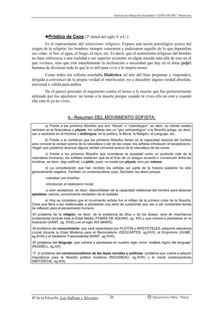 Instituto de Educación Secundaria “LEÓN FELIPE”, Benavente
Hª de la Filosofía: Los Sofistas y Sócrates Salustiano Fdez. Viejo26
◆Pródico de Ceos (2ª mitad del siglo V a.C.):
Es el representante del relativismo religioso. Expuso una teoría psicológica acerca del
origen de la religión: los hombres siempre veneraron y endiosaron aquello de lo que dependían
sus vidas: el Sol, el agua, el fuego, el rayo, etc. Es decir, que el sentimiento religioso del hombre
no hace referencia a una realidad o ser superior existente en algún mundo más allá de este en el
que vivimos, sino que está manifestando la inclinación o necesidad que hay en el alma (psijé)
humana de divinizar todo lo que le es útil para vivir o le inspira temor.
Como todos los sofistas enseñaba Dialéctica (el arte del bien preguntar y responder),
dirigida a convencer de la propia verdad al interlocutor, no a descubrir alguna verdad absoluta,
universal o válida para ambos.
De él parece proceder el argumento contra el temor a la muerte que fue posteriormente
utilizado por los epicúreos: no temas a la muerte porque cuando tú vives ella no está y cuando
ella está tú ya no vives.
4.- Resumen DEL MOVIMIENTO SOFISTA:
a) Frente a los primeros filósofos que son “físicos” o “cosmólogos”, es decir, su interés estaba
centrado en la Naturaleza o physis, los sofistas dan un “giro antropológico” a la filosofía griega, es decir,
van a centrarse en el Hombre o ánthropos: en la política, la Moral, la Religión, el Lenguaje, etc.
b) Frente a la confianza que los primeros filósofos tienen en la capacidad racional del hombre
para conocer la verdad acerca de la naturaleza o ser de las cosas, los sofistas introducen el escepticismo:
niegan que podamos alcanzar alguna verdad universal acerca de la naturaleza de las cosas.
c) Frente a los primeros filósofos que consideran la sociedad como un producto más de la
naturaleza (humana), los sofistas sostienen que es el fruto de un antiguo acuerdo o convención entre los
hombres, es decir, algo artificial. La pólis, pues, no existe por physis, sino por nómos.
d) La consideración que han recibido los sofistas por parte de la historia posterior ha sido
generalmente negativa. También un contemporáneo suyo, Sócrates, los atacó porque:
-cobraban por enseñar;
-introducían el relativismo moral;
-y eran escépticos, es decir, desconfiaban de la capacidad intelectual del hombre para alcanzar
epistéme, ciencia, conocimiento verdadero de la realidad.
e) Hoy se considera que el movimiento sofista fue el reflejo de la primera crisis de la filosofía.
Crisis que lleva a los intelectuales a plantearse una serie de cuestiones que van a ser constantes temas
de reflexión para el pensamiento humano:
-El problema de la religión, es decir, de la existencia de Dios o de los dioses: será de importancia
fundamental durante toda la Edad Media (TOMÁS DE AQUINO, sg. XIII) y que volverá a plantearse en la
Ilustración (KANT, sg. XVIII) y en el siglo XIX (MARX).
-El problema del conocimiento: que será replanteado por PLATÓN y ARISTÓTELES, adquirirá relevancia
crucial durante la Edad Moderna para el Racionalismo (DESCARTES, sg.XVII), el Empirismo (HUME,
sg.XVIII) y el Idealismo Trascendental (KANT, sg.XVIII).
-El problema del lenguaje: que volverá a plantearse en nuestro siglo como “análisis lógico del lenguaje”
(RUSSELL, sg.XX).
-Y el problema del convencionalismo de las leyes morales y políticas: problema que vuelve a adquirir
importancia para la filosofía política moderna (ROUSSEAU, sg.XVIII) y la moral contemporánea
(NIETZSCHE, sg.XIX).
 