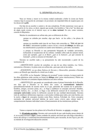 Instituto de Educación Secundaria “LEÓN FELIPE”, Benavente
Hª de la Filosofía: Los Sofistas y Sócrates Salustiano Fdez. Viejo27
5.- SÓCRATES (470-399 a.C.)
Nace en Atenas y muere en la misma ciudad condenado a beber la cicuta (un fuerte
veneno), bajo la acusación de corromper a la juventud y de impiedad (falta de respeto) para con
los dioses de la pólis.
Era hijo de un escultor o cantero y de una comadrona. Él dirá numerosas veces que es
un comadrón de las ideas, es decir, alguien que ayuda a los hombres a “dar a luz” las ideas que
de algún modo existen en el interior suyo, en su alma racional. En esto, como veremos,
consiste la Mayéutica.
Muchos le consideraron un sofista más, pero se diferencia de ellos :
-porque no cobraba por enseñar, algo que hacía en las calles y las plazas de
Atenas;
-porque no enseñaba nada (una de sus frases más conocidas es: “Sólo sé que no
sé nada”), únicamente ayudaba a sacar a la luz, a través del diálogo, las ideas que
sus interlocutores ya poseían en cuanto seres humanos y, por tanto, racionales;
-y porque su filosofía es una permanente búsqueda de verdades universales,
rechazando el escepticismo de los sofistas; verdades sobre todo de carácter moral,
como por ejemplo, ¿qué es el Bien?, ¿qué es la Justicia?, ¿en qué consiste la
Amistad?, ¿cómo se alcanza la Felicidad?, etc.
Sócrates no escribió nada y su pensamiento ha sido reconstruído a partir de los
testimonios de:
--ARISTÓFANES: escritor de comedias; en una de sus obras teatrales, Las Nubes,
caricaturiza a Sócrates y lo pinta como un sofista más...pero que está en las nubes.
--JENOFONTE: en sus obras Defensa de Sócrates y Memorables, presenta a Sócrates
como a un filósofo que identifica la virtud con el saber.
--PLATÓN: en los llamados “diálogos de juventud” (como veremos, la mayor parte de
las obras platónicas están escritas en forma de diálogo entre varios interlocutores), Platón nos
presenta a Sócrates en constante disputa dialéctica con otros sofistas.
--ARISTÓTELES: que puede ser considerado como el primer historiador de la filosofía,
nos dice que a Sócrates se le deben dos cosas: el razonamiento inductivo
(procedimiento/método de nuestra razón en el que, partiendo del examen de lo particular -
hombres, amigos, acciones justas, etc.-, se llega a establecer su concepto universal -Hombre,
Amistad, Justicia, etc.-, es decir, se llega a una definición esencial de lo examinado) y los
conceptos universales (serían la definición esencial de una realidad determinada). Sócrates
trató de establecer definiciones rigurosas y universales (válidas para todos, por estar hechas con
la razón o lógos) de conceptos morales como Bien, Justicia, Felicidad, etc. Estos conceptos
racionales de carácter universal habrían de servir como criterio para valorar tanto el
comportamiento humano individual como el funcionamiento de las instituciones políticas.
Vamos a exponer los dos pilares de la filosofía de Sócrates: su método y su ética:
1.- El método socrático: Sócrates está convencido de que cada hombre posee dentro de
sí, en su alma racional o lógos, ciertas verdades de carácter universal que sólo llega a descubrir a
través del diálogo (=confrontación/enfrentamiento/lucha, pero incruenta, de dos lógos); por ello
su método de investigación/educación consiste:
 