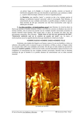 Instituto de Educación Secundaria “LEÓN FELIPE”, Benavente
Hª de la Filosofía: Los Sofistas y Sócrates Salustiano Fdez. Viejo28
-en primer lugar, en la Ironía: es el punto de partida, consiste en hacerle al
interlocutor preguntas tales que éste descubra su ignorancia, que comience a dudar
y...a querer saber/investigar; entonces se inicia el segundo proceso:
-la Mayéutica: que significa “parto” y consiste en dar a luz, siempre gracias al
diálogo, la definición esencial -universal- sobre lo investigado. Para Sócrates, el
conocimiento de esas verdades universales es posible porque se hallan en nuestra
alma racional; de ahí que conocerlas sea más bien reconocerlas como algo ya
sabido pero olvidado.
2.- La ética socrática = el intelectualismo moral: para Sócrates, la virtud (es decir, la
fuerza que permite al hombre alcanzar el Bien y ser feliz) no consiste en obedecer una serie de
normas morales, sino en actuar de acuerdo con las verdades morales universales existentes en
nuestra inmortal razón humana. Para actuar bien, es decir, de acuerdo con ellas, hay que
previamente conocerlas. Dice Sócrates: “Nadie hace el mal sino por ignorancia del bien”,
“Solamente sabiendo qué es la Justicia se puede ser justo”, etc. Es decir, el
intelectualismo moral es aquella doctrina ética que identifica la virtud con el saber:
HOMBRE BUENO=HOMBRE SABIO=HOMBRE FELIZ
Asimismo, una ciudad sólo llegará a ser buena y justa si lo son sus hombres, y éstos, ya
sabemos, sólo podrán serlo si conocen lo que es la Justicia y el Bien, es decir, si llegan a tener
un concepto claro sobre esas realidades universales. De ahí que en toda ciudad sea necesaria la
educación (paide’a=paideia), o dicho de otro modo, necesita educadores capaces de llevar a los
ciudadanos al conocimiento de esas verdades morales universales. Sócrates tiene la absoluta
confianza de que al hombre le es posible alcanzar tal conocimiento con su alma racional
inmortal.
La muerte de Sócrates
 