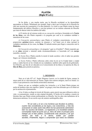 Instituto de Educación Secundaria “LEÓN FELIPE”, Benavente
Hª de la Filosofía: Platón Salustiano Fdez. Viejo30
PLATÓN
(Siglo IV a.C.)
Se ha dicho, y con mucha razón, que la filosofía occidental se ha desarrollado
apoyándose en Platón. Whitehead, por ejemplo, llegó a decir que la historia de la filosofía ha
sido una sucesión de comentarios a la obra platónica. Lo cierto es que Platón sienta las bases
fundamentales del edificio filosófico y crea por primera vez un sistema coherente de filosofía
que trata de abarcar todos los ámbitos del saber:
a) El núcleo de tal sistema reside en su concepción ontológica formulada en la Teoría
de las Ideas; con ella Platón responde a la pregunta por cuál es la verdadera realidad o
naturaleza de las cosas.
c) Concepción epistemológica: para Platón el verdadero conocimiento, el que nos
proporciona epistéme/ciencia, consiste en alcanzar a “ver”/intuir con el alma racional la
verdadera naturaleza de las cosas, las Ideas. El método/camino para llegar a conocerlas será la
Dialéctica.
b) Concepción antropológica: a la pregunta “¿qué es el hombre?”, Platón responde que
es un alma racional e inmortal unida circunstancialmente a (“encerrada en”) un cuerpo
(sensible y mortal).
d) Teoría Ética: Platón concibe la moral al modo socrático: sólo el saber nos permite
llegar a ser virtuosos moralmente.
e) Teoría Política: Platón reflexiona sobre cómo ha de ser la Ciudad ideal o ciudad
justa, y cuáles han de ser las virtudes de sus ciudadanos; también sobre quién ha de gobernarla:
los Filósofos, que han de ser educados en el conocimiento de las Ideas y la suprema de ellas, la
Idea de Bien, para ponerla en práctica.
1.- BIOGRAFÍA
Nace en el año 427 a.C. Según Diógenes Laercio, en la ciudad de Egina, aunque la
mayor parte de su vida transcurre en Atenas. Según otros autores antiguos, nació en Atenas. Lo
cierto es que pertenecía a una familia aristocrática ateniense.
Parece ser que su verdadero nombre fue Aristocles y se le llamó Platón porque era
ancho de hombros (que esto significa “platón” en griego); otros han afirmado que se le llamó así
por la anchura de su pensamiento.
A los 18 años se allegó al círculo de Sócrates, quien ejerció una gran influencia sobre su
vida y su pensamiento, siendo su más original discípulo. El hecho de la condena a muerte de
Sócrates hace que Platón oriente políticamente su filosofía. Son los años más turbulentos de la
democracia ateniense. En un escrito suyo de carácter autobiográfico dice:
“Al ver esto y al ver a los hombres que llevaban la política,
cuanto más consideraba yo las leyes y las costumbres, y más iba
avanzando en edad, tanto más difícil me fue pareciendo administrar
bien los asuntos del Estado...La legislación y la moralidad estaban
corrompidas hasta tal punto que yo, lleno de ardor al principio para
trabajar por el bien público, considerando esta situación y de qué
manera iba todo a la deriva, acabé por quedar
aturdido...Finalmente, llegué a comprender que todos los Estados
 