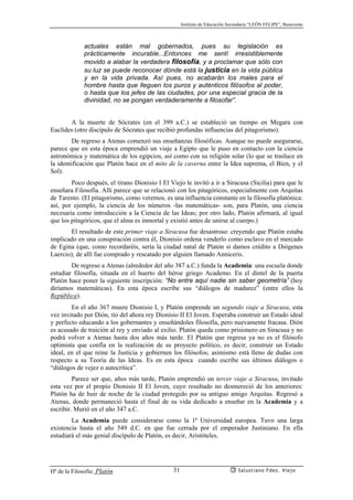 Instituto de Educación Secundaria “LEÓN FELIPE”, Benavente
Hª de la Filosofía: Platón Salustiano Fdez. Viejo31
actuales están mal gobernados, pues su legislación es
prácticamente incurable...Entonces me sentí irresistiblemente
movido a alabar la verdadera filosofía, y a proclamar que sólo con
su luz se puede reconocer dónde está la justicia en la vida pública
y en la vida privada. Así pues, no acabarán los males para el
hombre hasta que lleguen los puros y auténticos filósofos al poder,
o hasta que los jefes de las ciudades, por una especial gracia de la
divinidad, no se pongan verdaderamente a filosofar”.
A la muerte de Sócrates (en el 399 a.C.) se estableció un tiempo en Megara con
Euclides (otro discípulo de Sócrates que recibió profundas influencias del pitagorismo).
De regreso a Atenas comenzó sus enseñanzas filosóficas. Aunque no puede asegurarse,
parece que en esta época emprendió un viaje a Egipto que le puso en contacto con la ciencia
astronómica y matemática de los egipcios, así como con su religión solar (lo que se trasluce en
la identificación que Platón hace en el mito de la caverna entre la Idea suprema, el Bien, y el
Sol).
Poco después, el tirano Dionisio Ι El Viejo le invitó a ir a Siracusa (Sicilia) para que le
enseñara Filosofía. Allí parece que se relacionó con los pitagóricos, especialmente con Arquitas
de Tarento. (El pitagorismo, como veremos, es una influencia constante en la filosofía platónica:
así, por ejemplo, la ciencia de los números -las matemáticas- son, para Platón, una ciencia
necesaria como introducción a la Ciencia de las Ideas; por otro lado, Platón afirmará, al igual
que los pitagóricos, que el alma es inmortal y existió antes de unirse al cuerpo.)
El resultado de este primer viaje a Siracusa fue desastroso: creyendo que Platón estaba
implicado en una conspiración contra él, Dionisio ordena venderlo como esclavo en el mercado
de Egina (que, como recordaréis, sería la ciudad natal de Platón si damos crédito a Diógenes
Laercio); de allí fue comprado y rescatado por alguien llamado Anniceris.
De regreso a Atenas (alrededor del año 387 a.C.) funda la Academia: una escuela donde
estudiar filosofía, situada en el huerto del héroe griego Academo. En el dintel de la puerta
Platón hace poner la siguiente inscripción: “No entre aquí nadie sin saber geometría” (hoy
diríamos matemáticas). En esta época escribe sus “diálogos de madurez” (entre ellos la
República).
En el año 367 muere Dionisio Ι, y Platón emprende un segundo viaje a Siracusa, esta
vez invitado por Dión, tío del ahora rey Dionisio II El Joven. Esperaba construir un Estado ideal
y perfecto educando a los gobernantes y enseñándoles filosofía, pero nuevamente fracasa. Dión
es acusado de traición al rey y enviado al exilio. Platón queda como prisionero en Siracusa y no
podrá volver a Atenas hasta dos años más tarde. El Platón que regresa ya no es el filósofo
optimista que confía en la realización de su proyecto político, es decir, construir un Estado
ideal, en el que reine la Justicia y gobiernen los filósofos; asimismo está lleno de dudas con
respecto a su Teoría de las Ideas. Es en esta época cuando escribe sus últimos diálogos o
“diálogos de vejez o autocrítica”.
Parece ser que, años más tarde, Platón emprendió un tercer viaje a Siracusa, invitado
esta vez por el propio Dionisio II El Joven, cuyo resultado no desmereció de los anteriores:
Platón ha de huir de noche de la ciudad protegido por su antiguo amigo Arquitas. Regresó a
Atenas, donde permaneció hasta el final de su vida dedicado a enseñar en la Academia y a
escribir. Murió en el año 347 a.C.
La Academia puede considerarse como la 1ª Universidad europea. Tuvo una larga
existencia hasta el año 549 d.C. en que fue cerrada por el emperador Justiniano. En ella
estudiará el más genial discípulo de Platón, es decir, Aristóteles.
 