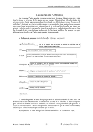 Instituto de Educación Secundaria “LEÓN FELIPE”, Benavente
Hª de la Filosofía: Platón Salustiano Fdez. Viejo32
2.- LOS DIÁLOGOS PLATÓNICOS
Las obras de Platón (escritas en su mayor parte en forma de diálogo entre dos o más
interlocutores, el principal de los cuales es casi siempre Sócrates) han sido clasificadas de
diversos modos. Desde la primera clasificación realizada por el historiador romano Trasido en el
siglo Ι d.C. siguiendo un criterio temático, es decir, agrupando las obras según el tema o asunto
que tratan, hasta las clasificaciones más precisas de la moderna historiografía, que siguen un
criterio evolutivo, es decir, agrupan las obras de acuerdo con el grado de desarrollo que en ellas
ha alcanzado la doctrina platónica fundamental: la Teoría de las Ideas. De acuerdo con este
último criterio, las obras de Platón se agrupan del siguiente modo:
a) Diálogos de juventud: también llamados “diálogos socráticos”.
-Apología de Sócrates..
-Ión .......
-Critón...
-Protágoras...
-Laques...
-Lisis...
-Cármides...
-Eutifrón....
-Trasímaco...
El contenido general de estos diálogos juveniles es de carácter moral: el tema suele ser
la definición de una virtud mediante la construcción racional de su concepto. El método seguido
para ello es el “método inductivo” socrático: se examinan casos particulares (de personas o
actos) en los que la virtud a definir está presente, para descubrir lo que de común o esencial hay
en ellos y así formular un concepto universal que los defina.
No hay todavía en estos diálogos una referencia explícita a la Teoría de las Ideas.
-no es un diálogo, sino el discurso de defensa de Sócrates ante el
tribunal que le condenaría a muerte-
-en él se describe la poesía como don divino-
-acerca de los deberes cívicos y la obediencia a las leyes de la ciudad; Sócrates está en
la cárcel y se niega a escapar como le proponen sus amigos-
-contra los sofistas y a favor de Sócrates: la virtud sólo puede estar fundada en el
saber, el malo no es más que un ignorante-
-diálogo en torno a la definición de la virtud del “valor” o “valentía”-
-en torno a la definición del concepto de “amistad”-
-sobre la virtud de la “templanza”-
-sobre la virtud de la “piedad”-
 