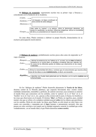 Instituto de Educación Secundaria “LEÓN FELIPE”, Benavente
Hª de la Filosofía: Platón Salustiano Fdez. Viejo33
b) Diálogos de transición: seguramente escritos tras su primer viaje a Siracusa y
coincidiendo con la fundación de la Academia.
-Crátilo...
-Eutidemo...
-Menéxeno...
-Gorgias...
En estas obras, Platón comienza a elaborar su propia filosofía, distanciándose de su
exclusiva preocupación moral anterior.
c) Diálogos de madurez: probablemente escritos pocos años antes de emprender su 2º
viaje a Siracusa.
-Banquete...
-Fedro...
-Fedón...
-República...
En los “diálogos de madurez” Platón desarrolla plenamente la Teoría de las Ideas,
doctrina central de la filosofía platónica, que expuesta brevemente dice: existen ciertas
realidades inmateriales, inmutables y perfectas, de carácter universal, cuya existencia es anterior
al mundo físico que conocemos con los sentidos, como la ‘justicia’ en sí, el ‘bien’ en sí, el
‘hombre’ en sí, la ‘rosa’ en sí , etc.; gracias a ellas existen todo lo justo, lo bueno, los hombres y
las rosas que observamos en el mundo. El término ‘Idea’, en Platón, no significa, pues, entidad
mental, sino que se refiere a la verdadera realidad esencial (eidos) de los objetos que percibimos
con los sentidos. Dicho de otro modo: las Ideas, para Platón, no sólo tienen un valor lógico (en
cuanto son conocidas y manejadas por el lógos humano o pensamiento racional), sino que
poseen un valor ontológico (en cuanto son la realidad originaria, esencial, la realidad que existe
verdaderamente...en un mundo ideal, al que Platón denomina cosmos noetós).
-el lenguaje y la lógica constituyen el
tema central de estos diálogos-
-trata sobre la “justicia” y la retórica; critica la democracia ateniense, por
injusta=no equilibrada; se perciben influencias pitagóricas: afirma la inmortalidad
del alma y su preexistencia con respecto al cuerpo-
-afirman la existencia de una “belleza en sí”, es decir, de una Idea de Belleza
existente en un mundo ideal, no sensible e inmaterial; Idea que, además, es
la causa de los diferentes grados de belleza que observamos en las cosas
materiales-
-afirma la inmortalidad del alma y sostiene que el conocimiento que nuestra alma
tiene de las ideas es una reminiscencia, es decir, un recuerdo-
-describe una Ciudad ideal gobernada por los filósofos y en la cual la Justicia sea la
virtud principal-
 