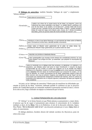 Instituto de Educación Secundaria “LEÓN FELIPE”, Benavente
Hª de la Filosofía: Platón Salustiano Fdez. Viejo34
d) Diálogos de autocrítica: también llamados “diálogos de vejez” o simplemente
“últimos diálogos”.
-Teeteto....
-Parménides ...
-Timeo...
-Sofista...
-Político...
-Critias...
-Carta VII...
-Leyes...
Así pues, en los “diálogos de autocrítica” Platón pone de manifiesto las dificultades que
entraña su teoría de las Ideas. Asimismo, habiendo perdido la confianza en que su proyecto
político de Ciudad Ideal pueda ser instaurado mediante la persuasión racional (es decir, a través
de la educación), llega a defender sin tapujos su instauración por la fuerza.
3.- CARACTERIZACIÓN DE LOS DIÁLOGOS
El “diálogo” es la forma literaria en que Platón plasma su pensamiento o, mejor dicho,
el proceso que ha de seguir el pensamiento para alcanzar el conocimiento de la verdadera
realidad, es decir, de las Ideas. Esto es la Dialéctica: el arte de la discusión coherente, lógica.
Dice Platón: “De la discusión sale la luz”; una discusión animada por el amor (¡rwj=éros) al
saber, al conocimiento.
El diálogo platónico, heredero directo del método socrático (la Mayéutica), pone de
relieve dos cosas:
-trata sobre el conocimiento-
-realiza una crítica de su propia teoría de las Ideas; se pregunta ¿cómo se
relacionan las cosas materiales y las Ideas?; un caballo blanco ¿participa a la
vez de dos Ideas: la de caballo y la de blancura?; ¿existen ideas sólo de las
cosas que hay o también de las que podría haber o habrá?; ¿existen también
ideas de cosas tan bajas como basura, pelo, mocos, etc.?; siendo inmutables
las Ideas ¿cómo es que las cosas del mundo sensible se mueven?; etc.-
-introduce un dios al que llama Demiurgo, el cual imprimió las Ideas sobre la Materia
para ir formando el mundo físico, dándole también movimiento-
-tratan sobre el filósofo como gobernante de la pólis; en estas obras, la
identificación filósofo=mejor gobernante ya no parece estar tan clara-
-describe una primitiva e idealizada Atenas-
-obra autobiográfica que durante mucho tiempo fue considerada anónima; es una
carta dirigida a los amigos de Dión, ya asesinado, que preparan la reconquista de
Siracusa-
-obra no concluída; es un diálogo entre tres ancianos, un ateniense, un cretense y un
espartano, que debaten sobre cuál sería la mejor Constitución o conjunto de leyes
fundacionales de una Ciudad; la ciudad que imaginan ya no es aquella que Platón
diseñara en la República, ciudad en la que la Justicia era la virtud suprema, entendida
como armonía entre las clases de hombres/mujeres que componen la ciudad, y en la
que los filósofos, en cuanto conocedores de las Ideas, gobernaban desde la Idea de
Bien (común), sino muy al contrario: imaginan una ciudad en la cual las “leyes” son tan
minuciosas que prácticamente desaparece la libertad del individuo; ahora la Justicia es
entendida como aplicación de un conjunto riguroso y exhaustivo de leyes que regulan la
vida ciudadana-
 