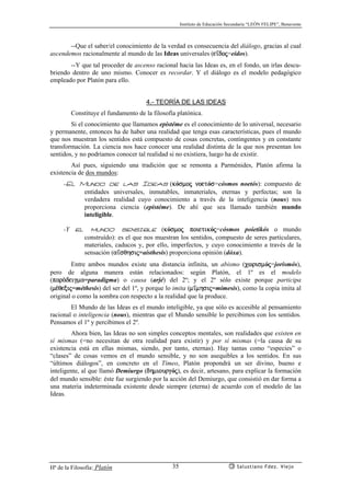 Instituto de Educación Secundaria “LEÓN FELIPE”, Benavente
Hª de la Filosofía: Platón Salustiano Fdez. Viejo35
--Que el saber/el conocimiento de la verdad es consecuencia del diálogo, gracias al cual
ascendemos racionalmente al mundo de las Ideas universales (e’doj=eidos).
--Y que tal proceder de ascenso racional hacia las Ideas es, en el fondo, un irlas descu-
briendo dentro de uno mismo. Conocer es recordar. Y el diálogo es el modelo pedagógico
empleado por Platón para ello.
4.- TEORÍA DE LAS IDEAS
Constituye el fundamento de la filosofía platónica.
Si el conocimiento que llamamos epistéme es el conocimiento de lo universal, necesario
y permanente, entonces ha de haber una realidad que tenga esas características, pues el mundo
que nos muestran los sentidos está compuesto de cosas concretas, contingentes y en constante
transformación. La ciencia nos hace conocer una realidad distinta de la que nos presentan los
sentidos, y no podríamos conocer tal realidad si no existiera, luego ha de existir.
Así pues, siguiendo una tradición que se remonta a Parménides, Platón afirma la
existencia de dos mundos:
-El Mundo de las Ideas (kósmoj noetós=cósmos noetós): compuesto de
entidades universales, inmutables, inmateriales, eternas y perfectas; son la
verdadera realidad cuyo conocimiento a través de la inteligencia (nous) nos
proporciona ciencia (epistéme). De ahí que sea llamado también mundo
inteligible.
-Y el mundo sensible (kósmoj poietikój=cósmos poietikós o mundo
construído): es el que nos muestran los sentidos, compuesto de seres particulares,
materiales, caducos y, por ello, imperfectos, y cuyo conocimiento a través de la
sensación (a’sqhsij=aísthesis) proporciona opinión (dóxa).
Entre ambos mundos existe una distancia infinita, un abismo (cwrismój=jorismós),
pero de alguna manera están relacionados: según Platón, el 1º es el modelo
(parªdeigma=paradigma) o causa (arjé) del 2º; y el 2º sólo existe porque participa
(m¡qexij=méthesis) del ser del 1º, y porque lo imita (m’mhsij=mímesis), como la copia imita al
original o como la sombra con respecto a la realidad que la produce.
El Mundo de las Ideas es el mundo inteligible, ya que sólo es accesible al pensamiento
racional o inteligencia (nous), mientras que el Mundo sensible lo percibimos con los sentidos.
Pensamos el 1º y percibimos el 2º.
Ahora bien, las Ideas no son simples conceptos mentales, son realidades que existen en
sí mismas (=no necesitan de otra realidad para existir) y por sí mismas (=la causa de su
existencia está en ellas mismas, siendo, por tanto, eternas). Hay tantas como “especies” o
“clases” de cosas vemos en el mundo sensible, y no son asequibles a los sentidos. En sus
“últimos diálogos”, en concreto en el Timeo, Platón propondrá un ser divino, bueno e
inteligente, al que llamó Demiurgo (dhmiourgój), es decir, artesano, para explicar la formación
del mundo sensible: éste fue surgiendo por la acción del Demiurgo, que consistió en dar forma a
una materia indeterminada existente desde siempre (eterna) de acuerdo con el modelo de las
Ideas.
 