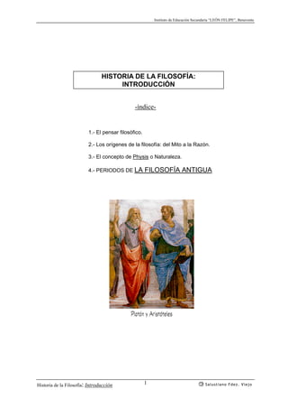 Instituto de Educación Secundaria “LEÓN FELIPE”, Benavente
Historia de la Filosofía: Introducción Salustiano Fdez. Viejo1
HISTORIA DE LA FILOSOFÍA:
INTRODUCCIÓN
-índice-
1.- El pensar filosófico.
2.- Los orígenes de la filosofía: del Mito a la Razón.
3.- El concepto de Physis o Naturaleza.
4.- PERIODOS DE LA FILOSOFÍA ANTIGUA
Platón y Aristóteles
 
