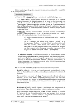 Instituto de Educación Secundaria “LEÓN FELIPE”, Benavente
Hª de la Filosofía: Platón Salustiano Fdez. Viejo38
Platón va a distinguir dos grados en cada nivel de conocimiento (sensible e inteligible),
de ahí que haya, según él,
▼4 grados de conocimiento:
A) En el nivel de la ciencia (epistéme) o conocimiento inteligible, distingue entre:
A.1) Nóesis (nóhsij) o conocimiento por intuición intelectual: es la captación
racional inmediata (=sin deducción alguna) de las Ideas. La ciencia propia de este
grado de conocimiento es la Dialéctica, la cual nos conduce, como dice en el texto,
“por la áspera y escarpada subida desde el mundo de lo sensible hasta la
idea del Bien situada en el límite extremo del mundo inteligible...y que una
vez contemplada, es necesario concluir que ella es la causa de todo lo recto
y bello que existe”.
La Dialéctica, tal como la entiende Platón, conserva la intención fundamental que
animaba a la Mayéutica socrática, es decir, es la ciencia que permite traer a la luz, a
la vista de la inteligencia, las Ideas. Presenta dos momentos:
-El punto de partida es la intuición todavía confusa, oscura e imprecisa
de una Idea;
-Y el 2º momento, que consiste en el esfuerzo (“ascenso”) de la
inteligencia por clarificar, a través del diálogo, la visión/intuición de la
Idea. Ese esfuerzo, afirma Platón, está motivado por el Amor
(¡roj=éros) a las Ideas que siente nuestra alma en cuanto es “hermana”
de ellas. Además, sólo ella puede conocerlas, pues como afirmó
Empédocles “Sólo lo semejante conoce a lo semejante”.
A.2) Dianoia (diano’a) o conocimiento discursivo: es el conocimiento que nos
proporcionan las Matemáticas, que discurren/deducen unas hipótesis o teoremas a
partir de otras hipótesis o teoremas. Este grado es preparatorio para el noético, pues
nos eleva del mundo sensible al mundo inmutable e inteligible de los números y las
figuras geométricas. (En el texto a comentar se refiere a él con expresiones como
“contemplar los cuerpos celestes”).
B) En el nivel de la opinión (dóxa) o conocimiento sensible, distingue entre
B.1) Pistis (p’stij) o creencia: es el conocimiento que los sentidos nos ofrecen
sobre los objetos del mundo sensible, por el cual creemos/afirmamos la existencia de
tal mundo.
Tal conocimiento es el propio de la Física (“una comprensión ordenada de las cosas
naturales”, es decir, de la physis), que para Platón no es ciencia pues tiene como
objeto, no las cosas en sí mismas, en su realidad sustancial inmutable, sino las cosas
que nos muestran los sentidos, materiales, cambiantes, caducas y, por tanto,
sometidas al devenir.
B.2) Eikasía (e’kas’a), es decir, conjetura o imaginación: es el grado más bajo de
conocimiento. El que obtenemos mediante imágenes de las cosas sensibles.
Es el conocimiento que nos proporciona el Arte: el Teatro, la Pintura, la Escultura,
la Poesía, etc. El cual forja copias de las copias que ya de por sí son las cosas
sensibles. (En el texto a comentar se refiere a este grado de conocimiento cuando
habla de ver “los objetos reflejados en las aguas”).
 