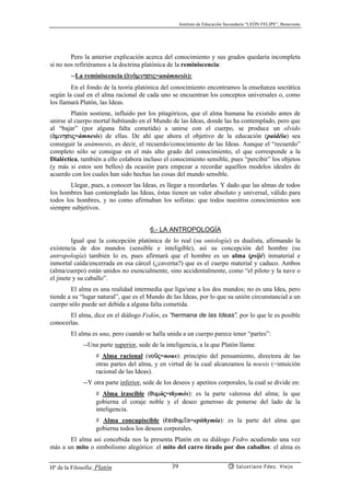 Instituto de Educación Secundaria “LEÓN FELIPE”, Benavente
Hª de la Filosofía: Platón Salustiano Fdez. Viejo39
Pero la anterior explicación acerca del conocimiento y sus grados quedaría incompleta
si no nos refiriéramos a la doctrina platónica de la reminiscencia:
--La reminiscencia (ªnªmnhsij=anámnesis):
En el fondo de la teoría platónica del conocimiento encontramos la enseñanza socrática
según la cual en el alma racional de cada uno se encuentran los conceptos universales o, como
los llamará Platón, las Ideas.
Platón sostiene, influido por los pitagóricos, que el alma humana ha existido antes de
unirse al cuerpo mortal habitando en el Mundo de las Ideas, donde las ha contemplado, pero que
al “bajar” (por alguna falta cometida) a unirse con el cuerpo, se produce un olvido
(ªmnhsij=ámnesis) de ellas. De ahí que ahora el objetivo de la educación (paidéia) sea
conseguir la anámnesis, es decir, el recuerdo/conocimiento de las Ideas. Aunque el “recuerdo”
completo sólo se consigue en el más alto grado del conocimiento, el que corresponde a la
Dialéctica, también a ello colabora incluso el conocimiento sensible, pues “percibir” los objetos
(y más si estos son bellos) da ocasión para empezar a recordar aquellos modelos ideales de
acuerdo con los cuales han sido hechas las cosas del mundo sensible.
Llegar, pues, a conocer las Ideas, es llegar a recordarlas. Y dado que las almas de todos
los hombres han contemplado las Ideas, éstas tienen un valor absoluto y universal, válido para
todos los hombres, y no como afirmaban los sofistas: que todos nuestros conocimientos son
siempre subjetivos.
6.- LA ANTROPOLOGÍA
Igual que la concepción platónica de lo real (su ontología) es dualista, afirmando la
existencia de dos mundos (sensible e inteligible), así su concepción del hombre (su
antropología) también lo es, pues afirmará que el hombre es un alma (psijé) inmaterial e
inmortal caída/encerrada en esa cárcel (¿caverna?) que es el cuerpo material y caduco. Ambos
(alma/cuerpo) están unidos no esencialmente, sino accidentalmente, como “el piloto y la nave o
el jinete y su caballo”.
El alma es una realidad intermedia que liga/une a los dos mundos; no es una Idea, pero
tiende a su “lugar natural”, que es el Mundo de las Ideas, por lo que su unión circunstancial a un
cuerpo sólo puede ser debida a alguna falta cometida.
El alma, dice en el diálogo Fedón, es “hermana de las Ideas”, por lo que le es posible
conocerlas.
El alma es una, pero cuando se halla unida a un cuerpo parece tener “partes”:
--Una parte superior, sede de la inteligencia, a la que Platón llama:
# Alma racional (noçj=nous): principio del pensamiento, directora de las
otras partes del alma, y en virtud de la cual alcanzamos la noesis (=intuición
racional de las Ideas).
--Y otra parte inferior, sede de los deseos y apetitos corporales, la cual se divide en:
# Alma irascible (qumój=thymós): es la parte valerosa del alma; la que
gobierna el coraje noble y el deseo generoso de ponerse del lado de la
inteligencia.
# Alma concupiscible (¡piqum’a=epithymía): es la parte del alma que
gobierna todos los deseos corporales.
El alma así concebida nos la presenta Platón en su diálogo Fedro acudiendo una vez
más a un mito o simbolismo alegórico: el mito del carro tirado por dos caballos: el alma es
 