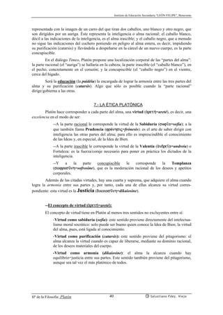Instituto de Educación Secundaria “LEÓN FELIPE”, Benavente
Hª de la Filosofía: Platón Salustiano Fdez. Viejo40
representada con la imagen de un carro del que tiran dos caballos, uno blanco y otro negro, que
son dirigidos por un auriga. Éste representa la inteligencia o alma racional; el caballo blanco,
dócil a las indicaciones de la inteligencia, es el alma irascible; y el caballo negro, que a menudo
no sigue las indicaciones del cochero poniendo en peligro al alma entera, es decir, impidiendo
su purificación (catarsis) y llevándola a despeñarse en la cárcel de un nuevo cuerpo, es la parte
concupiscible.
En el diálogo Timeo, Platón propone una localización corporal de las “partes del alma”:
la parte racional (el “auriga”) se hallaría en la cabeza; la parte irascible (el “caballo blanco”), en
el pecho, concretamente en el corazón; y la concupiscible (el “caballo negro”) en el vientre,
cerca del hígado.
Será la educación (la paidéia) la encargada de lograr la armonía entre las tres partes del
alma y su purificación (catarsis). Algo que sólo es posible cuando la “parte racional”
dirige/gobierna a las otras.
7.- LA ÉTICA PLATÓNICA
Platón hace corresponder a cada parte del alma, una virtud (ªret¿=areté), es decir, una
excelencia en el modo de ser:
--A la parte racional le corresponde la virtud de la Sabiduría (sof’a=sofía); a la
que también llama Prudencia (frónhsij=frónesis): es el arte de saber dirigir con
inteligencia las otras partes del alma; para ello es imprescindible el conocimiento
de las Ideas y, en especial, de la Idea de Bien.
--A la parte irascible le corresponde la virtud de la Valentía (ªndre’a=andreia) o
Fortaleza: es la fuerza/coraje necesario para poner en práctica los dictados de la
inteligencia.
--Y a la parte concupiscible le corresponde la Templanza
(swfrosçnh=sofrosine), que es la moderación racional de los deseos y apetitos
corporales.
Además de las citadas virtudes, hay una cuarta y suprema, que adquiere el alma cuando
logra la armonía entre sus partes y, por tanto, cada una de ellas alcanza su virtud corres-
pondiente: esta virtud es la Justicia (dikaiosçnh=dikaiosine).
--El concepto de virtud (ªret¿=areté):
El concepto de virtud tiene en Platón al menos tres sentidos no excluyentes entre sí:
-Virtud como sabiduría (sofía): este sentido proviene directamente del intelectua-
lismo moral socrático: solo puede ser bueno quien conoce la Idea de Bien; la virtud
del alma, pues, está ligada al conocimiento.
-Virtud como purificación (catarsis): este sentido proviene del pitagorismo: el
alma alcanza la virtud cuando es capaz de liberarse, mediante su dominio racional,
de los deseos materiales del cuerpo.
-Virtud como armonía (dikaiosine): el alma la alcanza cuando hay
equilibrio=justicia entre sus partes. Este sentido también proviene del pitagorismo,
aunque sea tal vez el más platónico de todos.
 