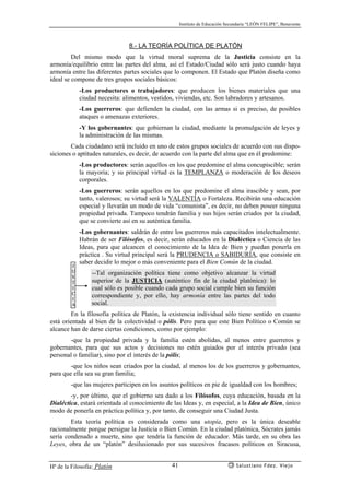 Instituto de Educación Secundaria “LEÓN FELIPE”, Benavente
Hª de la Filosofía: Platón Salustiano Fdez. Viejo41
8.- LA TEORÍA POLÍTICA DE PLATÓN
Del mismo modo que la virtud moral suprema de la Justicia consiste en la
armonía/equilibrio entre las partes del alma, así el Estado/Ciudad sólo será justo cuando haya
armonía entre las diferentes partes sociales que lo componen. El Estado que Platón diseña como
ideal se compone de tres grupos sociales básicos:
-Los productores o trabajadores: que producen los bienes materiales que una
ciudad necesita: alimentos, vestidos, viviendas, etc. Son labradores y artesanos.
-Los guerreros: que defienden la ciudad, con las armas si es preciso, de posibles
ataques o amenazas exteriores.
-Y los gobernantes: que gobiernan la ciudad, mediante la promulgación de leyes y
la administración de las mismas.
Cada ciudadano será incluido en uno de estos grupos sociales de acuerdo con sus dispo-
siciones o aptitudes naturales, es decir, de acuerdo con la parte del alma que en él predomine:
-Los productores: serán aquellos en los que predomine el alma concupiscible; serán
la mayoría; y su principal virtud es la TEMPLANZA o moderación de los deseos
corporales.
-Los guerreros: serán aquellos en los que predomine el alma irascible y sean, por
tanto, valerosos; su virtud será la VALENTÍA o Fortaleza. Recibirán una educación
especial y llevarán un modo de vida “comunista”, es decir, no deben poseer ninguna
propiedad privada. Tampoco tendrán familia y sus hijos serán criados por la ciudad,
que se convierte así en su auténtica familia.
-Los gobernantes: saldrán de entre los guerreros más capacitados intelectualmente.
Habrán de ser Filósofos, es decir, serán educados en la Dialéctica o Ciencia de las
Ideas, para que alcancen el conocimiento de la Idea de Bien y puedan ponerla en
práctica . Su virtud principal será la PRUDENCIA o SABIDURÍA, que consiste en
saber decidir lo mejor o más conveniente para el Bien Común de la ciudad.
--Tal organización política tiene como objetivo alcanzar la virtud
superior de la JUSTICIA (auténtico fin de la ciudad platónica): lo
cual sólo es posible cuando cada grupo social cumple bien su función
correspondiente y, por ello, hay armonía entre las partes del todo
social.
En la filosofía política de Platón, la existencia individual sólo tiene sentido en cuanto
está orientada al bien de la colectividad o pólis. Pero para que este Bien Político o Común se
alcance han de darse ciertas condiciones, como por ejemplo:
-que la propiedad privada y la familia estén abolidas, al menos entre guerreros y
gobernantes, para que sus actos y decisiones no estén guiados por el interés privado (sea
personal o familiar), sino por el interés de la pólis;
-que los niños sean criados por la ciudad, al menos los de los guerreros y gobernantes,
para que ella sea su gran familia;
-que las mujeres participen en los asuntos políticos en pie de igualdad con los hombres;
-y, por último, que el gobierno sea dado a los Filósofos, cuya educación, basada en la
Dialéctica, estará orientada al conocimiento de las Ideas y, en especial, a la Idea de Bien, único
modo de ponerla en práctica política y, por tanto, de conseguir una Ciudad Justa.
Esta teoría política es considerada como una utopía, pero es la única deseable
racionalmente porque persigue la Justicia o Bien Común. En la ciudad platónica, Sócrates jamás
sería condenado a muerte, sino que tendría la función de educador. Más tarde, en su obra las
Leyes, obra de un “platón” desilusionado por sus sucesivos fracasos políticos en Siracusa,
J
U
S
T
I
C
I
A
 