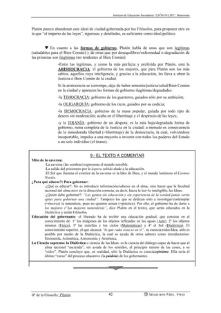 Instituto de Educación Secundaria “LEÓN FELIPE”, Benavente
Hª de la Filosofía: Platón Salustiano Fdez. Viejo42
Platón parece abandonar este ideal de ciudad gobernada por los Filósofos, para proponer otra en
la que “el imperio de las leyes”, rigurosas y detalladas, es suficiente como ideal político.
▼ En cuanto a las formas de gobierno, Platón habla de unas que son legítimas
(saludables para el Bien Común) y de otras que por desequilibrio/enfermedad o degradación de
las primeras son ilegítimas (no tendentes al Bien Común):
-Entre las legítimas, y como la más perfecta y preferida por Platón, está la
ARISTOCRACIA: el gobierno de los mejores, que para Platón son los más
sabios, aquellos cuya inteligencia, y gracias a la educación, les lleva a obrar la
Justicia o Bien Común de la ciudad.
Si la aristocracia se corrompe, deja de haber armonía/justicia/salud/Bien Común
en la ciudad y aparecen las formas de gobierno ilegítimas/degradadas:
-la TIMOCRACIA: gobierno de los guerreros, guiados sólo por su ambición;
-la OLIGARQUÍA: gobierno de los ricos, guiados por su codicia;
-la DEMOCRACIA: gobierno de la masa popular, guiada por todo tipo de
deseos sin moderación; acaba en el libertinaje y el desprecio de las leyes;
-y la TIRANÍA: gobierno de un déspota; es la más baja/degradada forma de
gobierno, ruina completa de la Justicia en la ciudad; a menudo es consecuencia
de la inmoderada libertad (=libertinaje) de la democracia, la cual, volviéndose
insoportable, impulsa a una mayoría a investir con todos los poderes del Estado
a un solo individuo (el tirano).
9.- EL TEXTO A COMENTAR
Mito de la caverna:
-La caverna (las sombras) representa el mundo sensible.
-La salida del prisionero por la áspera subida alude a la educación.
-El Sol que ilumina el exterior de la caverna es la Idea de Bien, y el mundo luminoso el Cosmos
Noetós.
¿Para qué educar?: Para gobernar:
-¿Qué es educar?: No es introducir información/saberes en el alma, sino hacer que la facultad
racional del alma mire en la dirección correcta, es decir, hacia la luz=lo inteligible, las Ideas.
-¿Quién debe gobernar?: “Las gentes sin educación y sin experiencia de la verdad jamás serán
aptas para gobernar una ciudad”. Tampoco los que se dedican sólo a investigar/contemplar
(=theoria) la naturaleza, pues no quieren actuar (=práctica). Por ello, el gobierno ha de darse a
los mejores (“las mejores naturalezas”, dice Platón en el texto), que serán educados en la
Dialéctica y serán Filósofos.
Educación del gobernante: el liberado ha de recibir una educación gradual, que consiste en el
conocimiento de: 1º las imágenes de los objetos reflejadas en las aguas (Arte), 2º los objetos
mismos (Física), 3º las estrellas y los cielos (Matemáticas) y 4º el Sol (Dialéctica). El
conocimiento superior, el que alcanza “lo que cada cosa es en sí”, su esencia/eidos/Idea, sólo es
posible por medio de la Dialéctica, la cual se ayuda de otros saberes como introductorios:
Geometría, Aritmética, Astronomía y Armónica.
La Ciencia suprema: la Dialéctica o ciencia de las Ideas: es la ciencia del diálogo capaz de hacer que el
alma racional “ascienda”, sin ayuda de los sentidos, al principio mismo de las cosas, a su
“eidos”. Platón concluye que, en realidad, sólo la Dialéctica es ciencia/epistéme. Ella sería el
último “curso” del proceso educativo (la paideia) de los gobernantes.
 