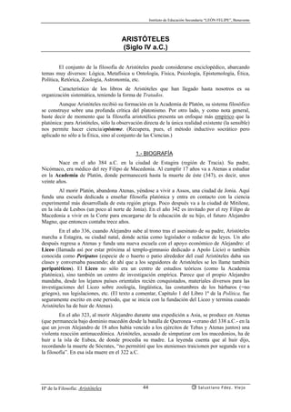 Instituto de Educación Secundaria “LEÓN FELIPE”, Benavente
Hª de la Filosofía: Aristóteles Salustiano Fdez. Viejo44
ARISTÓTELES
(Siglo IV a.C.)
El conjunto de la filosofía de Aristóteles puede considerarse enciclopédico, abarcando
temas muy diversos: Lógica, Metafísica u Ontología, Física, Psicología, Epistemología, Ética,
Política, Retórica, Zoología, Astronomía, etc.
Característico de los libros de Aristóteles que han llegado hasta nosotros es su
organización sistemática, teniendo la forma de Tratados.
Aunque Aristóteles recibió su formación en la Academia de Platón, su sistema filosófico
se construye sobre una profunda crítica del platonismo. Por otro lado, y como nota general,
baste decir de momento que la filosofía aristotélica presenta un enfoque más empírico que la
platónica: para Aristóteles, sólo la observación directa de la única realidad existente (la sensible)
nos permite hacer ciencia/episteme. (Recupera, pues, el método inductivo socrático pero
aplicado no sólo a la Ética, sino al conjunto de las Ciencias.)
1.- BIOGRAFÍA
Nace en el año 384 a.C. en la ciudad de Estagira (región de Tracia). Su padre,
Nicómaco, era médico del rey Filipo de Macedonia. Al cumplir 17 años va a Atenas a estudiar
en la Academia de Platón, donde permanecerá hasta la muerte de éste (347), es decir, unos
veinte años.
Al morir Platón, abandona Atenas, yéndose a vivir a Assos, una ciudad de Jonia. Aquí
funda una escuela dedicada a enseñar filosofía platónica y entra en contacto con la ciencia
experimental más desarrollada de esta región griega. Poco después va a la ciudad de Mitilene,
en la isla de Lesbos (un poco al norte de Jonia). En el año 342 es invitado por el rey Filipo de
Macedonia a vivir en la Corte para encargarse de la educación de su hijo, el futuro Alejandro
Magno, que entonces contaba trece años.
En el año 336, cuando Alejandro sube al trono tras el asesinato de su padre, Aristóteles
marcha a Estagira, su ciudad natal, donde actúa como legislador o redactor de leyes. Un año
después regresa a Atenas y funda una nueva escuela con el apoyo económico de Alejandro: el
Liceo (llamada así por estar próxima al templo-gimnasio dedicado a Apolo Licio) o también
conocida como Peripatos (especie de o huerto o patio alrededor del cual Aristóteles daba sus
clases y conversaba paseando; de ahí que a los seguidores de Aristóteles se les llame también
peripatéticos). El Liceo no sólo era un centro de estudios teóricos (como la Academia
platónica), sino también un centro de investigación empírica. Parece que el propio Alejandro
mandaba, desde los lejanos países orientales recién conquistados, materiales diversos para las
investigaciones del Liceo sobre zoología, lingüística, las costumbres de los bárbaros (=no
griegos), sus legislaciones, etc. (El texto a comentar, Capítulo 1 del Libro 1º de la Política, fue
seguramente escrito en este periodo, que se inicia con la fundación del Liceo y termina cuando
Aristóteles ha de huir de Atenas).
En el año 323, al morir Alejandro durante una expedición a Asia, se produce en Atenas
(que permanecía bajo dominio macedón desde la batalla de Queronea -verano del 338 a.C.- en la
que un joven Alejandro de 18 años había vencido a los ejércitos de Tebas y Atenas juntos) una
violenta reacción antimacedónica. Aristóteles, acusado de simpatizar con los macedonios, ha de
huir a la isla de Eubea, de donde procedía su madre. La leyenda cuenta que al huir dijo,
recordando la muerte de Sócrates, “no permitiré que los atenienses traicionen por segunda vez a
la filosofía”. En esa isla muere en el 322 a.C.
 