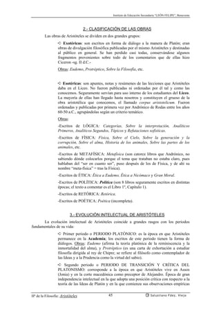 Instituto de Educación Secundaria “LEÓN FELIPE”, Benavente
Hª de la Filosofía: Aristóteles Salustiano Fdez. Viejo45
2.- CLASIFICACIÓN DE LAS OBRAS
Las obras de Aristóteles se dividen en dos grandes grupos:
➪ Exotéricas: son escritos en forma de diálogo a la manera de Platón; eran
obras de divulgación filosófica publicadas por el mismo Aristóteles y destinadas
al público en general. Se han perdido casi todas, conservándose algunos
fragmentos provenientes sobre todo de los comentarios que de ellas hizo
Ciceron -sg. II d.C.-
Obras: Eudemo, Protréptico, Sobre la Filosofía, etc.
➪ Esotéricas: son apuntes, notas y resúmenes de las lecciones que Aristóteles
daba en el Liceo. No fueron publicadas ni ordenadas por él tal y como las
conocemos. Seguramente servían para uso interno de los estudiantes del Liceo.
La mayoría de ellas han llegado hasta nosotros y constituyen el grueso de la
obra aristotélica que conocemos, el llamado corpus aristotelicum. Fueron
ordenadas y publicadas por primera vez por Andrónico de Rodas entre los años
60-50 a.C., agrupándolas según un criterio temático.
Obras:
-Escritos de LÓGICA: Categorías, Sobre la interpretación, Analíticos
Primeros, Analíticos Segundos, Tópicos y Refutaciones sofísticas.
-Escritos de FÍSICA: Física, Sobre el Cielo, Sobre la generación y la
corrupción, Sobre el alma, Historia de los animales, Sobre las partes de los
animales, etc.
-Escritos de METAFÍSICA: Metafísica (son catorce libros que Andrónico, no
sabiendo dónde colocarlos porque el tema que trataban no estaba claro, pues
hablaban del “ser en cuanto ser”, puso después de los de Física, y de ahí su
nombre “meta-física” = tras la Física).
-Escritos de ÉTICA: Ética a Eudemo, Ética a Nicómaco y Gran Moral.
-Escritos de POLÍTICA: Política (son 8 libros seguramente escritos en distintas
épocas; el texto a comentar es el Libro 1º, Capítulo 1).
-Escritos de RETÓRICA: Retórica.
-Escritos de POÉTICA: Poética (incompleta).
3.- EVOLUCIÓN INTELECTUAL DE ARISTÓTELES
La evolución intelectual de Aristóteles coincide a grandes rasgos con los periodos
fundamentales de su vida:
➪ Primer periodo o PERIODO PLATÓNICO: es la época en que Aristóteles
permanece en la Academia; los escritos de este periodo tienen la forma de
diálogos. Obras: Eudemo (afirma la teoría platónica de la reminiscencia y la
inmortalidad del alma), y Protréptico (es una carta de exhortación a estudiar
filosofía dirigida al rey de Chipre; se refiere al filósofo como contemplador de
las Ideas y a la Prudencia como la virtud del sabio).
➪ Segundo periodo o PERIODO DE TRANSICIÓN Y CRÍTICA DEL
PLATONISMO: corresponde a la época en que Aristóteles vive en Assos
(Jonia) y en la corte macedónica como preceptor de Alejandro. Época de gran
independencia intelectual en la que adopta una posición crítica con respecto a la
teoría de las Ideas de Platón y en la que comienza sus observaciones empíricas
 