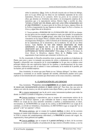Instituto de Educación Secundaria “LEÓN FELIPE”, Benavente
Hª de la Filosofía: Aristóteles Salustiano Fdez. Viejo46
sobre la naturaleza. Obras: Sobre la filosofía (escrita aún en forma de diálogo,
pero en la que afirma que las Ideas no son realidades separadas de las cosas
materiales), Historia de los animales, Sobre las partes de los animales (son
obras que denotan un Aristóteles más atento a la investigación empírica de la
naturaleza que a la especulación teórica; Darwin llegó a escribir de ellas:
“Linneo y Cuvier son mis dioses, pero son unos niños comparados con
el viejo Aristóteles”), la mayor parte de los libros de Lógica, algunos libros de
la Política (seguramente los que figuran en ultimo lugar), la Ética a Eudemo, la
Física y algún libro de la Metafísica.
➪ Tercer periodo o PERIODO DE LA FUNDACIÓN DEL LICEO en Atenas:
de esta época son los estudios más empíricos como, por ejemplo, la recopilación
de 158 Constituciones de pólis griegas, entre ellas la de Atenas, una lista de los
vencedores en los Juegos Píticos, estudios sobre las costumbres de los bárbaros,
investigaciones filológicas y sobre la historia de la literatura griega, una historia
de las matemáticas, de la astronomía y de la medicina. En una de sus obras
leemos: “Los hechos no han sido todavía observados de modo
satisfactorio; si alguna vez lo son, se debe dar más crédito a la
observación que a las teorías, y a las teorías únicamente si están
confirmadas por hechos observados”. Otras obras: la Ética a Nicómaco, la
Gran Moral, la Metafísica, algunos libros de la Política (entre ellos
seguramente el que tenemos que comentar), la Retórica, etc.
En fin, resumiendo, la filosofía aristotélica tiene su punto de partida en el idealismo de
Platón, pero poco a poco va tomando una postura de crítica y alejamiento con respecto a él,
llegando a desarrollar una concepción de la ciencia/epistéme en la que ésta se plantea como
principal objetivo dar una explicación lógica de los cambios y transformaciones de las cosas
concretas; explicación que sólo se admite si viene confirmada, en la medida de lo posible, por
los hechos, por la realidad empírica.
Para Aristóteles, lo mismo que para Platón en sus “últimos diálogos”, las Ideas, siendo
inmutables y existiendo en un mundo separado del sensible, difícilmente pueden servir para
explicar el movimiento/devenir constante que observamos en las cosas concretas y materiales.
4.- CLASIFICACIÓN DE LAS CIENCIAS
Para Aristóteles: “Poseemos ciencia/epistéme de un objeto cuando conocemos
la causa que necesariamente produce el objeto como es”. Pues bien, hay una serie de
saberes con valor de ciencia y no sólo de opinión como dijera Platón, y que son los siguientes:
◆-La ciencia instrumental, que ha de servir como instrumento/ayudante para todas las
demás: la LÓGICA (estudia el silogismo y la demostración).
◆-Ciencias teoréticas o especulativas, que se ocupan del conocimiento teórico de la
realidad en sus diversos aspectos, y que ordenadas de menor a mayor abstracción son: la
FÍSICA (se ocupa de los seres naturales sometidos a cambios y transformaciones, es decir,
movimiento), la ASTRONOMÍA (se ocupa de los cielos), la MATEMÁTICA (se ocupa de la
cantidad, y se divide en Aritmética y Geometría) y la METAFÍSICA (que se ocupa del “ser en
general” y del “ser supremo” o Dios).
◆-Ciencias prácticas, que se ocupan de la praxis (prªxij), es decir, de las acciones
humanas en cuanto están dirigidas a conseguir la excelencia o virtud del hombre mismo, y son:
la ÉTICA (ciencia del comportamiento individual) y la POLÍTICA (ciencia del origen, fin,
organización y buen gobierno de la pólis).
◆-Ciencias poiéticas, que se ocupan de la poiesis (po’hsij), es decir, de las acciones
humanas en cuanto están dirigidas a la producción de algo exterior al hombre mismo, y son las
 