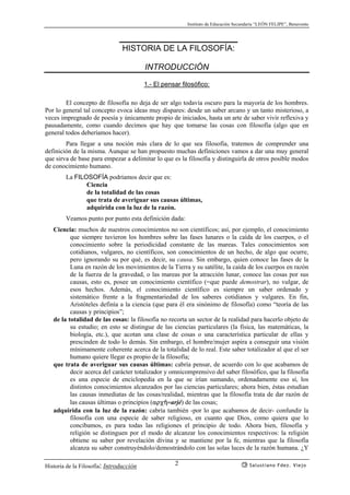 Instituto de Educación Secundaria “LEÓN FELIPE”, Benavente
Historia de la Filosofía: Introducción Salustiano Fdez. Viejo2
HISTORIA DE LA FILOSOFÍA:
INTRODUCCIÓN
1.- El pensar filosófico:
El concepto de filosofía no deja de ser algo todavía oscuro para la mayoría de los hombres.
Por lo general tal concepto evoca ideas muy dispares: desde un saber arcano y un tanto misterioso, a
veces impregnado de poesía y únicamente propio de iniciados, hasta un arte de saber vivir reflexiva y
pausadamente, como cuando decimos que hay que tomarse las cosas con filosofía (algo que en
general todos deberíamos hacer).
Para llegar a una noción más clara de lo que sea filosofía, tratemos de comprender una
definición de la misma. Aunque se han propuesto muchas definiciones vamos a dar una muy general
que sirva de base para empezar a delimitar lo que es la filosofía y distinguirla de otros posible modos
de conocimiento humano.
La FILOSOFÍA podríamos decir que es:
Ciencia
de la totalidad de las cosas
que trata de averiguar sus causas últimas,
adquirida con la luz de la razón.
Veamos punto por punto esta definición dada:
Ciencia: muchos de nuestros conocimientos no son científicos; así, por ejemplo, el conocimiento
que siempre tuvieron los hombres sobre las fases lunares o la caída de los cuerpos, o el
conocimiento sobre la periodicidad constante de las mareas. Tales conocimientos son
cotidianos, vulgares, no científicos, son conocimientos de un hecho, de algo que ocurre,
pero ignorando su por qué, es decir, su causa. Sin embargo, quien conoce las fases de la
Luna en razón de los movimientos de la Tierra y su satélite, la caída de los cuerpos en razón
de la fuerza de la gravedad, o las mareas por la atracción lunar, conoce las cosas por sus
causas, esto es, posee un conocimiento científico (=que puede demostrar), no vulgar, de
esos hechos. Además, el conocimiento científico es siempre un saber ordenado y
sistemático frente a la fragmentariedad de los saberes cotidianos y vulgares. En fin,
Aristóteles definía a la ciencia (que para él era sinónimo de filosofía) como “teoría de las
causas y principios”;
de la totalidad de las cosas: la filosofía no recorta un sector de la realidad para hacerlo objeto de
su estudio; en esto se distingue de las ciencias particulares (la física, las matemáticas, la
biología, etc.), que acotan una clase de cosas o una característica particular de ellas y
prescinden de todo lo demás. Sin embargo, el hombre/mujer aspira a conseguir una visión
mínimamente coherente acerca de la totalidad de lo real. Este saber totalizador al que el ser
humano quiere llegar es propio de la filosofía;
que trata de averiguar sus causas últimas: cabría pensar, de acuerdo con lo que acabamos de
decir acerca del carácter totalizador y omnicomprensivo del saber filosófico, que la filosofía
es una especie de enciclopedia en la que se irían sumando, ordenadamente eso sí, los
distintos conocimientos alcanzados por las ciencias particulares; ahora bien, éstas estudian
las causas inmediatas de las cosas/realidad, mientras que la filosofía trata de dar razón de
las causas últimas o principios (αρχ¿=arjé) de las cosas;
adquirida con la luz de la razón: cabría también -por lo que acabamos de decir- confundir la
filosofía con una especie de saber religioso, en cuanto que Dios, como quiera que lo
concibamos, es para todas las religiones el principio de todo. Ahora bien, filosofía y
religión se distinguen por el modo de alcanzar los conocimientos respectivos: la religión
obtiene su saber por revelación divina y se mantiene por la fe, mientras que la filosofía
alcanza su saber construyéndolo/demostrándolo con las solas luces de la razón humana. ¿Y
 