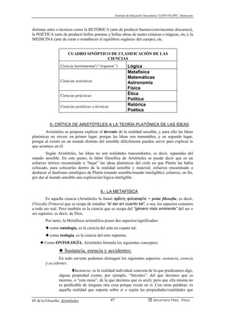 Instituto de Educación Secundaria “LEÓN FELIPE”, Benavente
Hª de la Filosofía: Aristóteles Salustiano Fdez. Viejo47
distintas artes o técnicas como la RETÓRICA (arte de producir buenos/convincentes discursos),
la POÉTICA (arte de producir bellos poemas y bellas obras de teatro cómicas o trágicas, etc.), la
MEDICINA (arte de curar o restablecer el equilibrio orgánico del cuerpo), etc.
CUADRO SINÓPTICO DE CLASIFICACIÓN DE LAS
CIENCIAS
Ciencia instrumental (“órganon”) Lógica
Ciencias teoréticas
Metafísica
Matemáticas
Astronomía
Física
Ciencias prácticas Ética
Política
Ciencias poiéticas o técnicas Retórica
Poética
5- CRÍTICA DE ARISTÓTELES A LA TEORÍA PLATÓNICA DE LAS IDEAS
Aristóteles se propone explicar el devenir de la realidad sensible, y para ello las Ideas
platónicas no sirven: en primer lugar, porque las Ideas son inmutables, y en segundo lugar,
porque al existir en un mundo distinto del sensible difícilmente pueden servir para explicar lo
que acontece en él.
Según Aristóteles, las Ideas no son realidades trascendentes, es decir, separadas del
mundo sensible. En este punto, la labor filosófica de Aristóteles se puede decir que es un
esfuerzo teórico encaminado a “bajar” las ideas platónicas del cielo en que Platón las había
colocado, para colocarlas dentro de la realidad sensible y material; esfuerzo encaminado a
deshacer el dualismo ontológico de Platón (mundo sensible/mundo inteligible); esfuerzo, en fin,
por dar al mundo sensible una explicación lógica inteligible.
6.- LA METAFÍSICA
Es aquella ciencia (Aristóteles la llamó prñth filosof’a = próte filosofía, es decir,
Filosofía Primera) que se ocupa de estudiar “el ser en cuanto tal”, o sea, los aspectos comunes
a todo ser real. Pero también es la ciencia que se ocupa del “género más eminente” del ser o
ser supremo, es decir, de Dios.
Por tanto, la Metafísica aristotélica posee dos aspectos/significados:
◆ como ontología, es la ciencia del ente en cuanto tal;
◆ como teología, es la ciencia del ente supremo.
◆ Como ONTOLOGÍA, Aristóteles formula los siguientes conceptos:
✸ Sustancia, esencia y accidentes:
En todo ser/ente podemos distinguir los siguientes aspectos: sustancia, esencia
y accidentes:
◗Sustancia: es la realidad individual concreta de la que predicamos algo,
alguna propiedad (como, por ejemplo, “Sócrates”, del que decimos que es
moreno, o “esta mesa”, de la que decimos que es azul), pero que ella misma no
es predicable de ninguna otra cosa porque existe en sí. Con otras palabras: es
aquella realidad que soporta sobre sí o sujeta las propiedades/cualidades que
 