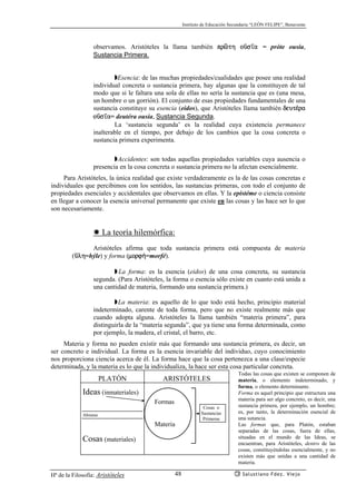 Instituto de Educación Secundaria “LEÓN FELIPE”, Benavente
Hª de la Filosofía: Aristóteles Salustiano Fdez. Viejo48
observamos. Aristóteles la llama también prñth oçs’a = próte ousía,
Sustancia Primera.
◗Esencia: de las muchas propiedades/cualidades que posee una realidad
individual concreta o sustancia primera, hay algunas que la constituyen de tal
modo que si le faltara una sola de ellas no sería la sustancia que es (una mesa,
un hombre o un gorrión). El conjunto de esas propiedades fundamentales de una
sustancia constituye su esencia (eidos), que Aristóteles llama también deut¡ra
oçs’a= deutéra ousía, Sustancia Segunda.
La ‘sustancia segunda’ es la realidad cuya existencia permanece
inalterable en el tiempo, por debajo de los cambios que la cosa concreta o
sustancia primera experimenta.
◗Accidentes: son todas aquellas propiedades variables cuya ausencia o
presencia en la cosa concreta o sustancia primera no la afectan esencialmente.
Para Aristóteles, la única realidad que existe verdaderamente es la de las cosas concretas e
individuales que percibimos con los sentidos, las sustancias primeras, con todo el conjunto de
propiedades esenciales y accidentales que observamos en ellas. Y la epistéme o ciencia consiste
en llegar a conocer la esencia universal permanente que existe en las cosas y las hace ser lo que
son necesariamente.
✸ La teoría hilemórfica:
Aristóteles afirma que toda sustancia primera está compuesta de materia
(çlh=hýle) y forma (morf¿=morfé).
◗ La forma: es la esencia (eidos) de una cosa concreta, su sustancia
segunda. (Para Aristóteles, la forma o esencia sólo existe en cuanto está unida a
una cantidad de materia, formando una sustancia primera.)
◗La materia: es aquello de lo que todo está hecho, principio material
indeterminado, carente de toda forma, pero que no existe realmente más que
cuando adopta alguna. Aristóteles la llama también “materia primera”, para
distinguirla de la “materia segunda”, que ya tiene una forma determinada, como
por ejemplo, la madera, el cristal, el barro, etc.
Materia y forma no pueden existir más que formando una sustancia primera, es decir, un
ser concreto e individual. La forma es la esencia invariable del individuo, cuyo conocimiento
nos proporciona ciencia acerca de él. La forma hace que la cosa pertenezca a una clase/especie
determinada, y la materia es lo que la individualiza, la hace ser esta cosa particular concreta.
PLATÓN ARISTÓTELES
Ideas (inmateriales)
Abismo
Cosas (materiales)
Formas
Materia
Cosas o
Sustancias
Primeras
Todas las cosas que existen se componen de
materia, o elemento indeterminado, y
forma, o elemento determinante.
Forma es aquel principio que estructura una
materia para ser algo concreto, es decir, una
sustancia primera, por ejemplo, un hombre;
es, por tanto, la determinación esencial de
una sutancia.
Las formas que, para Platón, estaban
separadas de las cosas, fuera de ellas,
situadas en el mundo de las Ideas, se
encuentran, para Aristóteles, dentro de las
cosas, constituyéndolas esencialmente, y no
existen más que unidas a una cantidad de
materia.
 