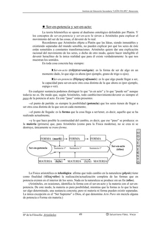 Instituto de Educación Secundaria “LEÓN FELIPE”, Benavente
Hª de la Filosofía: Aristóteles Salustiano Fdez. Viejo49
✸ Ser-en-potencia y ser-en-acto:
La teoría hilemórfica se opone al dualismo ontológico defendido por Platón. Y
los conceptos de ser-en-potencia y ser-en-acto le sirven a Aristóteles para explicar el
movimiento del ser de las cosas, el devenir de lo real.
Recordemos que Aristóteles objeta a Platón que las Ideas, siendo inmutables y
existiendo separadas del mundo sensible, no pueden explicar por qué los seres de éste
están sometidos a constantes transformaciones. Aristóteles quiere dar una explicación
racional del movimiento de los seres, o dicho de otro modo, quiere hacer inteligible el
devenir heraclíteo de la única realidad que para él existe verdaderamente: la que nos
muestran los sentidos.
En toda cosa concreta hay siempre:
◗Ser-en-acto (en¡rgeia=enérgeia): es la forma de ser de algo en un
momento dado, lo que algo es ahora (por ejemplo, grano de trigo u ojos).
◗Ser-en-potencia (dçvamij=dýnamis): es lo que algo puede llegar a ser,
la capacidad para ser-en-acto otra cosa distinta de la que ahora es (por ejemplo,
espiga o ver).
En cualquier sustancia podemos distinguir lo que “es en acto” y lo que “puede ser” aunque
todavía no es. De modo que, según Aristóteles, todo cambio/movimiento/devenir es siempre el
paso de la potencia al acto. En este “paso” están presentes:
--el punto de partida: es siempre la posibilidad (potencia) que los seres tienen de llegar a
ser otra cosa distinta de la que son en cada momento;
--el punto de llegada: es la forma que la cosa llega a ser/tener, es decir, aquello que se ha
realizado actualmente;
--y lo que hace posible la continuidad del cambio, es decir, que ese “paso” se produzca: es
la materia (primera) que, para Aristóteles (como para la Física moderna), no se crea ni se
destruye, únicamente se trans-forma.
La Física aristotélica es teleológica: afirma que todo cambio en la naturaleza (physis) tiene
como finalidad (t¡loj=télos) la realización/actualización completa de las formas que en
potencia existen en el interior de los seres. Nada en la naturaleza se produce sin un fin (télos).
(Aristóteles, en ocasiones, identifica la forma con el ser-en-acto y la materia con el ser-en-
potencia. De este modo, la materia es pura posibilidad, mientras que la forma es lo que la hace
ser algo determinado, una sustancia concreta; pero ni materia ni forma pueden existir separadas.
La única excepción es el “Ser Supremo” o Dios, al que denomina Acto Puro sin mezcla alguna
de potencia o Forma sin materia.)
Ser-en-potencia
MATERIA (hýle) MATERIA (hýle) MATERIA
FORMA (morfé) FORMA FORMA
Sustancia 1ª Sustancia 1ª Sustancia 1ª
Ser-en-acto
(télos)
m
o
v
i
m
i
e
n
t
o
 