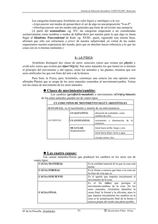 Instituto de Educación Secundaria “LEÓN FELIPE”, Benavente
Hª de la Filosofía: Aristóteles Salustiano Fdez. Viejo51
Las categorías tienen para Aristóteles un valor lógico y ontológico a la vez:
--Lógicamente son modos de pensar/decir el ser de algo en una proposición “S-es-P”.
--Ontológicamente son los modos más generales que tiene de ser/existir una sustancia.
(A partir del nominalismo -sg. XV- las categorías empezarán a ser consideradas
exclusivamente como nombres o modos de hablar/decir por nuestra parte lo que algo es; hasta
llegar al Idealismo Trascendental de Kant -sg. XVIII-, quien, siguiendo esta misma línea,
afirmará que sólo son estructuras a priori de nuestra subjetividad, en virtud de las cuales
organizamos nuestra experiencia del mundo, pero que en absoluto hacen referencia a lo que las
cosas son en sí mismas realmente.)
8.- LA FÍSICA
Aristóteles distinguió dos clases de seres: naturales (seres que existen por physis) y
artificiales (seres que existen por téjne=t¡cnh). Son seres naturales los que tienen en sí mismos
el principio del movimiento y del reposo, como los animales y las plantas; mientras que son
seres artificiales los que son fruto del arte o de la técnica.
Pues bien, la Física, para Aristóteles, constituye una ciencia (no una opinión como
afirmaba Platón) que se ocupa de los seres naturales sometidos al movimiento/cambio. Varias
son las clases de movimiento de los seres naturales.
◆ Clases de movimiento/cambio:
Los cambios (metabol¿=metabolé) o movimientos (k’nhsij=kínesis)
de los entes naturales pueden ser de cuatro tipos:
CUATRO TIPOS DE MOVIMIENTO SEGÚN ARISTÓTELES
SUSTANCIAL: es el nacimiento y muerte de un ente/sustancia.
CUALITATIVO: alteración de cualidades, como
cambiar de color.
ACCIDENTAL CUANTITATIVO: crecimiento o disminución de la
sustancia.
DE LUGAR:
desplazamiento
lineal hacia arriba: fuego y aire.
lineal hacia abajo: tierra y agua.
circular eterno: éter.
◆ Las cuatro causas:
Las causas naturales/físicas que producen los cambios en los seres son de
cuatro tipos:
CAUSA MATERIAL Es la realidad material de la que la cosa está
hecha.
CAUSA FORMAL Es la forma o esencia que hace a la cosa ser
la clase de cosa que es.
CAUSA EFICIENTE Es el agente que impulsa inicialmente el
movimiento de la cosa.
CAUSA FINAL
Es el fin (télos) que persigue el
movimiento/cambios de la cosa. En los
seres naturales, Aristóteles identifica la
causa final, la formal y la eficiente, pues lo
que impulsa inicialmente los cambios en la
cosa es la actualización final de la forma o
esencia propia del modo más pleno posible.
 