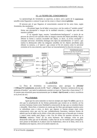 Instituto de Educación Secundaria “LEÓN FELIPE”, Benavente
Hª de la Filosofía: Aristóteles Salustiano Fdez. Viejo53
10.- LA TEORÍA DEL CONOCIMIENTO
La epistemología de Aristóteles es empirista, es decir, será a partir de la experiencia
sensible como lleguemos a conocer lo que son las cosas y a hacer ciencia/epistéme.
El proceso por el que llegamos al conocimiento esencial de los seres tiene, según
Aristóteles, dos momentos:
--En primer lugar, ha de haber sensaciones, con las cuales el “sentido común”
forma una percepción o imagen de la realidad concreta y singular que está ante
nuestros sentidos.
-Y en segundo lugar, nuestro “entendimiento/inteligencia”, a través de un
proceso de abstracción ejercido sobre la imagen concreta del objeto percibido, llega a
obtener la forma o esencia invariable del objeto, es decir, su forma inteligible o
concepto universal. Aristóteles distingue dos tipos de entendimiento: el ‘activo’, que
realiza la abstracción sobre las imágenes sensibles de los objetos percibidos para
obtener su esencia, y el ‘pasivo’, que conoce al fin tal esencia como lo universal
existente en la cosa concreta y que le hace ser necesariamente la clase de cosa que es.
11.- LA ÉTICA
La Ética de Aristóteles es eudemonista, pues persigue la felicidad
(=eçdaimon’a=eudaimonía; procede de eç- “buen”, y da’mwn, “demonio o potencia divina que
gobierna al hombre”, por tanto la eudaimonía consiste en tener un “buen dios o buen ánimo”). Y
el camino para alcanzarla pasa necesariamente por la virtud (=ªret¿=areté, es decir, excelencia
en la forma de ser).
◆ La Felicidad:
Igual que los seres naturales se mueven siempre por algún fin (télos), que no es
otro que la actualización de las formas potenciales que existen en su interior, así las
acciones humanas tienen como finalidad la consecución de algo que se considera bueno
y deseable. Ahora bien, si tenemos en cuenta que los fines que persiguen nuestros actos
se subordinan unos a otros, es decir, que algunos se buscan porque traen como
consecuencia otros que son los que verdaderamente buscamos, entonces hemos de
admitir que ha de haber un fin último o bien más excelente que es buscado por sí mismo
y nunca como medio para llegar a otro. Ese fin último de nuestras acciones es la
felicidad, auténtico “norte” de los actos humanos. Sin embargo, reina un gran
desacuerdo sobre qué sea la felicidad y cuáles han de ser los medios para conseguirla:
unos ponen la felicidad en el placer (son los hedonistas), otros en la fama, otros en la
abundancia de riquezas, otros en la salud corporal, etc.
Sustancias Primeras
materia+forma (=sustancia 2ª)
Imaginación
(lugar de las
imágenes)
Objetos
concretos
cualidades sensibles
color
sabor
dureza
olor
sonido
vista
gusto
tacto
olfato
oído
Sentidos
externos:
SENTIDO
COMÚN
Imagen
total del
objeto
Entendimiento activo
Esencia/Forma
inteligible del
objeto
abstracción
Entendimiento pasivo
(conoce lo que hay de universal, necesario
y permanente en los objetos)
Mundo Hombre
 