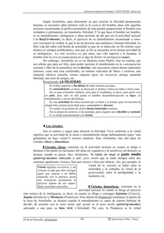 Instituto de Educación Secundaria “LEÓN FELIPE”, Benavente
Hª de la Filosofía: Aristóteles Salustiano Fdez. Viejo54
Según Aristóteles, para determinar en qué consiste la felicidad propiamente
humana, es necesario saber primero cuál es la esencia del hombre, pues sólo aquellas
acciones encaminadas al perfeccionamiento de ésta pueden proporcionar al hombre una
verdadera y permanente, no transitoria, felicidad. Y lo que hace al hombre ser hombre,
es su entendimiento, inteligencia o alma racional, de ahí que sea la actividad racional
(=la qewr’a=theoría), es decir, el ejercicio de su entendimiento encaminado a cono-
cer/contemplar la verdad, lo que le ha de procurar una auténtica y humana felicidad. La
feliz vida del sabio está hecha de serenidad ya que no se afana por un fin externo cuyo
alcance es siempre problemático, sino que su fin se encuentra en la misma actividad de
su inteligencia . La vida teorética es, por tanto, una vida superior a la humana: el
hombre sólo la vive en cuanto posee en sí algo de divino: la inteligencia (nous).
Sin embargo, Aristóteles no es un idealista como Platón, sino un realista, por
eso afirma que para ser feliz, para poder ejercitar el etendimiento en la contemplación
racional y libre de la naturaleza (en la theoría), son necesarios ciertos bienes materiales
externos, como una casa confortable, un número suficiente de libros y esclavos, una
situación afectiva resuelta, ciertas riquezas (pero no excesivas, porque quitarían
libertad), una serie de amigos, etc.
Resumiendo, LA FELICIDAD:
-Es el bien supremo o fin último de todas nuestras acciones.
-Es autosuficiente, es decir, se desea por sí misma y nunca en orden a otras cosas.
-No es para el hombre solitario, sino para el ciudadano, es decir, para quien vive
en pólis, pues sólo en ella puede el hombre desarrollar/ejercitar su lógos, su
entendimiento, a través del diálogo.
-Es una actividad del alma racional que se basta a sí misma, pues no necesita de
ningún bien externo (actividad, pues, contemplativa=theoría).
-Va unida a la posesión de ciertos bienes materiales externos.
-No es propia de esclavos, ni de animales, pues requiere una vida libre y racional.
-Y va unida necesariamente a la virtud.
◆ Las virtudes:
Son el camino a seguir para alcanzar la felicidad. Vivir conforme a la virtud
significa que la actividad de la razón o entendimiento dirige habitualmente (pues “una
golondrina no hace verano”) nuestra conducta. Para Aristóteles, hay dos tipos de
virtudes: éticas y dianoéticas.
◗ Virtudes éticas: consisten en la actividad racional en cuanto se dirige a
dominar a las partes no racionales del alma (la vegetativa y la sensitiva); tal dominio se
alcanza cuando se posee, dice Aristóteles, “el hábito de elegir el justo medio
(mesóthj=mesótes) adecuado a uno”, justo medio que se halla siempre entre dos
extremos igualmente viciosos, bien por exceso o bien por defecto. Así, por ejemplo, la
virtud de la valentía se halla entre la
temeridad y la cobardía, la virtud de la
generosidad, entre la prodigalidad y la
tacañería, etc.
◗ Virtudes dianoéticas: consisten en la
actividad racional en cuanto se dirige al ejercicio
más teórico de la inteligencia, es decir, en cuanto se dirige a conseguir Epistéme (Ciencia),
Sophía (Sabiduría) y Phrónesis (Prudencia). Esta última (la Prudencia) constituye el núcleo de
la ética de Aristóteles: se alcanza cuando el entendimiento es capaz de manera habitual de
decidir, de acuerdo con la recta razón, qué acción es el justo medio (mesóthj=mesótes)
adecuado a uno para su bien vivir (=felicidad). Por esto, la Prudencia es la virtud
Virtud significa excelencia; y ser
virtuoso es algo que sólo consigue
aquel que, gracias a un hábito
adquirido con la práctica, posee
una inclinación permanente al
ejercicio óptimo de sus capaci-
dades racionales esenciales.
 