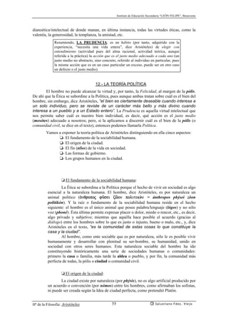 Instituto de Educación Secundaria “LEÓN FELIPE”, Benavente
Hª de la Filosofía: Aristóteles Salustiano Fdez. Viejo55
dianoética/intelectual de donde manan, en última instancia, todas las virtudes éticas, como la
valentía, la generosidad, la templanza, la amistad, etc.
Resumiendo, LA PRUDENCIA: es un hábito (por tanto, adquirido con la
experiencia, “necesita una vida entera”, dice Aristóteles) de elegir con
entendimiento (actividad pues del alma racional, actividad teórica, aunque
referida a la práctica) la acción que es el justo medio adecuado a cada uno (un
justo medio no abstracto, sino concreto, referido al individuo en particular, pues
la misma acción que es en un caso particular un exceso, puede ser en otro caso
un defecto o el justo medio).
12.- LA TEORÍA POLÍTICA
El hombre no puede alcanzar la virtud y, por tanto, la Felicidad, al margen de la pólis.
De ahí que la Ética se subordine a la Política, pues aunque ambas tratan sobre cuál es el bien del
hombre, sin embargo, dice Aristóteles, “el bien es ciertamente deseable cuando interesa a
un solo individuo, pero se reviste de un carácter más bello y más divino cuando
interesa a un pueblo y a un Estado entero”. La Prudencia es aquella virtud intelectual que
nos permite saber cuál es nuestro bien individual, es decir, qué acción es el justo medio
(mesótes) adecuado a nosotros; pero, si la aplicamos a discernir cuál es el bien de la pólis (o
comunidad civil, se dice en el texto), entonces podemos llamarla Política.
Vamos a exponer la teoría política de Aristóteles distinguiendo en ella cinco aspectos:
❏- El fundamento de la sociabilidad humana.
❏- El origen de la ciudad.
❏- El fin (télos) de la vida en sociedad.
❏- Las formas de gobierno.
❏- Los grupos humanos en la ciudad.
❏ El fundamento de la sociabilidad humana:
La Ética se subordina a la Política porque el hecho de vivir en sociedad es algo
esencial a la naturaleza humana. El hombre, dice Aristóteles, es por naturaleza un
animal político (ªnqropoj fçsei zñon politikón = ánthropos phýsei zôon
politikón). Y la raíz o fundamento de la sociabilidad humana reside en el hecho
siguiente: el hombre es el único animal que posee palabra/lenguaje (lógos) y no sólo
voz (phoné). Ésta última permite expresar placer o dolor, miedo o rencor, etc., es decir,
algo privado y subjetivo; mientras que aquélla hace posible el acuerdo (gracias al
diálogo) entre los hombres sobre lo que es justo o injusto, bueno o malo, etc., y, dice
Aristóteles en el texto, “es la comunidad de estas cosas lo que constituye la
casa y la ciudad”.
Al hombre, como ente sociable que es por naturaleza, sólo le es posible vivir
humanamente y desarrollar con plenitud su ser-hombre, su humanidad, unido en
sociedad con otros seres humanos. Esta naturaleza sociable del hombre ha ido
constituyendo históricamente una serie de sociedades humanas o comunidades:
primero la casa o familia, más tarde la aldea o pueblo, y por fin, la comunidad más
perfecta de todas, la pólis o ciudad o comunidad civil.
❏ El origen de la ciudad:
La ciudad existe por naturaleza (por phýsis), no es algo artificial producido por
un acuerdo o convención (por nómos) entre los hombres, como afirmaban los sofistas,
ni puede ser creada según la Idea de ciudad perfecta, como pretendió Platón.
 