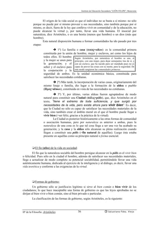 Instituto de Educación Secundaria “LEÓN FELIPE”, Benavente
Hª de la Filosofía: Aristóteles Salustiano Fdez. Viejo56
El origen de la vida social es que el individuo no se basta a sí mismo: no sólo
porque no puede por sí mismo proveer a sus necesidades, sino también porque por sí
mismo, es decir, fuera de la ley que conlleva vivir en comunidad y de la educación, no
puede alcanzar la virtud y, por tanto, llevar una vida humana. El insocial por
naturaleza, dice Aristóteles, o es una bestia (menos que hombre) o un dios (más que
hombre).
Esta natural disposición humana a formar comunidades ha ido pasado por tres
etapas:
1º) La familia o casa (oikoj=oikos): es la comunidad primera
constituida por la unión de hombre, mujer y esclavos, así como los hijos de
todos ellos. El hombre
y la mujer se unen para
la generación; y el
señor y el esclavo para
la cooperación y la
seguridad de ambos. Es la unidad económica básica, constituida para
satisfacer las necesidades cotidianas.
2º) Más tarde, la incorporación de varias casas, originariamente del
mismo linaje o familia, dio lugar a la formación de la aldea o pueblo
(d¡moj=démos), constituida en vista de las necesidades no cotidianas.
3º) Y, por último, varias aldeas fueron agrupándose de modo
natural para constituir una Ciudad (pólij=pólis), que, dice Aristóteles en el
texto, “tiene el extremo de toda suficiencia, y que surgió por
necesidades de la vida, pero existe ahora para vivir bien”. Es decir,
que la Ciudad no sólo es capaz de satisfacer las necesidades materiales de la
vida, sino también crear el ámbito moral en el que el hombre puede llegar a
vivir bien (=ser feliz, gracias a la práctica de la virtud).
La Ciudad es posterior históricamente a las otras formas de comunidad
o asociación humanas, pero por naturaleza es anterior a ambas, pues la
naturaleza de una cosa es lo que tal cosa llega a ser una vez ha acabado su
generación; y la casa y la aldea sólo alcanzan su plena realización cuando
llegan a constituir una pólis (=fin natural de aquéllas). Luego ésta estaba
presente en aquéllas como su principio natural o forma esencial.
❏ El fin (télos) de la vida en sociedad:
El fin que la naturaleza sociable del hombre persigue alcanzar en la pólis es el vivir bien
o felicidad. Pues sólo en la ciudad el hombre, además de satisfacer sus necesidades materiales,
llega a actualizar de modo completo su potencial sociabilidad, permitiéndole llevar una vida
auténticamente humana, dedicada al ejercicio de la inteligencia y al diálogo, es decir, llevar una
vida teorética y conforme a las exigencias de la virtud.
❏ Formas de gobierno:
Un gobierno sólo se justifica/es legítimo si sirve al bien común o bien vivir de los
ciudadanos; lo que hace inaceptable una forma de gobierno es que las leyes aprobadas no se
dirijan al bien vivir o bien común, sino al bien privado o particular.
La clasificación de las formas de gobierno, según Aristóteles, es la siguiente:
Según Aristóteles, por naturaleza el hombre se une, al
principio, con una mujer, para dejar semejantes tras de sí, y
con un esclavo, que ha nacido para ser mandado pues no es
capaz de prever las cosas con su mente, para la seguridad. De
este modo surgieron las comunidades primeras.
 