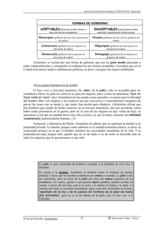 Instituto de Educación Secundaria “LEÓN FELIPE”, Benavente
Hª de la Filosofía: Aristóteles Salustiano Fdez. Viejo57
FORMAS DE GOBIERNO
ACEPTABLES (procuran el bien común o
bien vivir de los ciudadanos)
INACEPTABLES (sólo buscan el bien
particular, perjudicando al todo social)
Monarquía (gobierno de uno solo en provecho
de todos)
Tiranía (gobierno de uno solo en perjuicio de
todos)
Aristocracia (gobierno de los mejores en
provecho de todos)
Oligarquía (gobierno de unos pocos en
perjuicio de todos)
Democracia (gobierno de la mayoría en
provecho de todos)
Demagogia (gobierno de la mayoría en
perjuicio de todos)
Aristóteles se inclina por una forma de gobierno que sea un justo medio adecuado a
cada ciudad particular y conseguido al combinar las tres formas aceptables. Considera que así la
Ciudad está menos sujeta a turbulencias políticas, es decir, consigue una mayor estabilidad.
❏ Los grupos humanos en la ciudad:
El bien vivir o felicidad (auténtico fin -télos- de la pólis), sólo es accesible para los
ciudadanos libres, no para los esclavos ni para las mujeres, pues a éstos la naturaleza (“que no
hace nada en vano”, dice Aristóteles) los ha creado como utensilios vivientes para la felicidad
del hombre libre. Las mujeres y los esclavos son por naturaleza (=esencialmente) incapaces de
prever las cosas con su mente y, por tanto, han nacido para obedecer. (Aristóteles afirma que
hay hombres que siendo de hecho esclavos, no lo son por naturaleza, sino por accidente, como
haber caído prisioneros en la guerra; pero en el caso de las mujeres no hay vuelta de hoja: su
naturaleza es tal que no pueden llevar una vida teorética ni, por lo tanto, alcanzar una felicidad
{eudaimonía} auténticamente humana. ¿?).
Asimismo, a diferencia de Platón, Aristóteles no admite que se supriman la familia ni la
propiedad privada. La familia, porque como sabemos es la unidad económica básica, es decir, la
comunidad primera en la que el hombre satisface las necesidades inmediatas de la vida. Y la
propiedad privada, porque todo aquello que no es de nadie o es de todos se descuida más en
todos los aspectos que lo que pertenece a uno solo.
La pólis es una comunidad de hombres orientada a la finalidad de vivir bien o
felicidad.
En cuanto a la Justicia, Aristóteles la entiende como el conjunto de normas
jurídicas o leyes que los hombres establecen por nómos o acuerdo. La pólis existe
por naturaleza, pero las leyes de la pólis son fruto del nómos (acuerdo) de los
ciudadanos, los cuales, gracias a que poseen lógos(=palabra), pueden acordar en
común, a través del diá-logo, qué es lo justo y lo injusto, lo bueno y lo malo. La
Justicia, por tanto, es necesaria socialmente, pues, como dice Aristóteles en el texto,
“apartado de la ley y de la justicia (el hombre) es el peor de todos
(los animales)”, pero no es el fin último de la pólis, sino el bien vivir o la
Felicidad.
 
