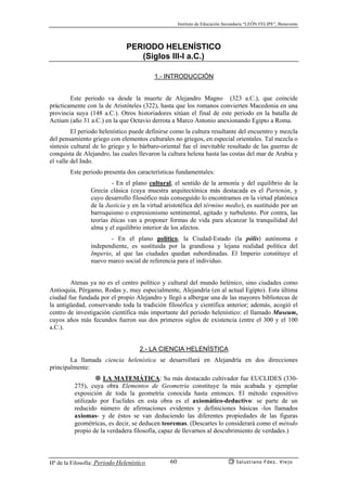 Instituto de Educación Secundaria “LEÓN FELIPE”, Benavente
Hª de la Filosofía: Periodo Helenístico Salustiano Fdez. Viejo60
PERIODO HELENÍSTICO
(Siglos III-I a.C.)
1.- INTRODUCCIÓN
Este periodo va desde la muerte de Alejandro Magno (323 a.C.), que coincide
prácticamente con la de Aristóteles (322), hasta que los romanos convierten Macedonia en una
provincia suya (148 a.C.). Otros historiadores sitúan el final de este periodo en la batalla de
Actium (año 31 a.C.) en la que Octavio derrota a Marco Antonio anexionando Egipto a Roma.
El periodo helenístico puede definirse como la cultura resultante del encuentro y mezcla
del pensamiento griego con elementos culturales no griegos, en especial orientales. Tal mezcla o
síntesis cultural de lo griego y lo bárbaro-oriental fue el inevitable resultado de las guerras de
conquista de Alejandro, las cuales llevaron la cultura helena hasta las costas del mar de Arabia y
el valle del Indo.
Este periodo presenta dos características fundamentales:
- En el plano cultural, el sentido de la armonía y del equilibrio de la
Grecia clásica (cuya muestra arquitectónica más destacada es el Partenón, y
cuyo desarrollo filosófico más conseguido lo encontramos en la virtud platónica
de la Justicia y en la virtud aristotélica del término medio), es sustituido por un
barroquismo o expresionismo sentimental, agitado y turbulento. Por contra, las
teorías éticas van a proponer formas de vida para alcanzar la tranquilidad del
alma y el equilibrio interior de los afectos.
- En el plano político, la Ciudad-Estado (la pólis) autónoma e
independiente, es sustituida por la grandiosa y lejana realidad política del
Imperio, al que las ciudades quedan subordinadas. El Imperio constituye el
nuevo marco social de referencia para el individuo.
Atenas ya no es el centro político y cultural del mundo helénico, sino ciudades como
Antioquía, Pérgamo, Rodas y, muy especialmente, Alejandría (en al actual Egipto). Esta última
ciudad fue fundada por el propio Alejandro y llegó a albergar una de las mayores bibliotecas de
la antigüedad, conservando toda la tradición filosófica y científica anterior; además, acogió el
centro de investigación científica más importante del periodo helenístico: el llamado Museum,
cuyos años más fecundos fueron sus dos primeros siglos de existencia (entre el 300 y el 100
a.C.).
2.- LA CIENCIA HELENÍSTICA
La llamada ciencia helenística se desarrollará en Alejandría en dos direcciones
principalmente:
LA MATEMÁTICA: Su más destacado cultivador fue EUCLIDES (330-
275), cuya obra Elementos de Geometría constituye la más acabada y ejemplar
exposición de toda la geometría conocida hasta entonces. El método expositivo
utilizado por Euclides en esta obra es el axiomático-deductivo: se parte de un
reducido número de afirmaciones evidentes y definiciones básicas -los llamados
axiomas- y de éstos se van deduciendo las diferentes propiedades de las figuras
geométricas, es decir, se deducen teoremas. (Descartes lo considerará como el método
propio de la verdadera filosofía, capaz de llevarnos al descubrimiento de verdades.)
 