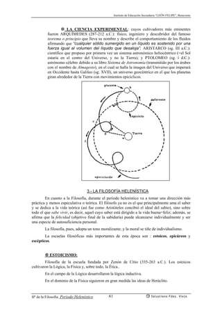 Instituto de Educación Secundaria “LEÓN FELIPE”, Benavente
Hª de la Filosofía: Periodo Helenístico Salustiano Fdez. Viejo61
LA CIENCIA EXPERIMENTAL: cuyos cultivadores más eminentes
fueron ARQUÍMEDES (287-212 a.C.): físico, ingeniero y descubridor del famoso
teorema o principio que lleva su nombre y describe el comportamiento de los fluidos
afirmando que “cualquier sólido sumergido en un líquido es sostenido por una
fuerza igual al volumen del líquido que desaloja”; ARISTARCO (sg. III a.C.):
científico que propuso por primera vez un sistema astronómico heliocéntrico (=el Sol
estaría en el centro del Universo, y no la Tierra); y PTOLOMEO (sg. i d.C.):
astrónomo célebre debido a su libro Sistema de Astronomía (transmitido por los árabes
con el nombre de Almagesto), en el cual se halla la imagen del Universo que imperará
en Occidente hasta Galileo (sg. XVII), un universo geocéntrico en el que los planetas
giran alrededor de la Tierra con movimientos epicíclicos.
3.- LA FILOSOFÍA HELENÍSTICA
En cuanto a la Filosofía, durante el periodo helenístico va a tomar una dirección más
práctica y menos especulativa o teórica. El filósofo ya no es el que principalmente ama el saber
y se dedica a la vida teórica (así fue como Aristóteles concibió el ideal del sabio), sino sobre
todo el que sabe vivir, es decir, aquel cuyo saber está dirigido a la vida buena=feliz; además, se
afirma que la felicidad (objetivo final de la sabiduría) puede alcanzarse individualmente y ser
una especie de autosuficiencia personal.
La filosofía, pues, adopta un tono moralizante; y la moral se tiñe de individualismo.
La escuelas filosóficas más importantes de esta época son : estoicos, epicúreos y
escépticos.
ESTOICISMO:
Filosofía de la escuela fundada por Zenón de Citio (335-263 a.C.). Los estoicos
cultivaron la Lógica, la Física y, sobre todo, la Ética..
En el campo de la Lógica desarrollaron la lógica inductiva.
En el dominio de la Física siguieron en gran medida las ideas de Heráclito.
 