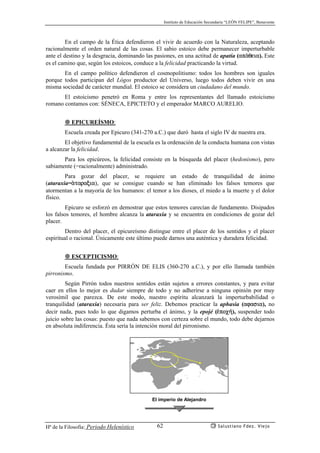 Instituto de Educación Secundaria “LEÓN FELIPE”, Benavente
Hª de la Filosofía: Periodo Helenístico Salustiano Fdez. Viejo62
En el campo de la Ética defendieron el vivir de acuerdo con la Naturaleza, aceptando
racionalmente el orden natural de las cosas. El sabio estoico debe permanecer imperturbable
ante el destino y la desgracia, dominando las pasiones, en una actitud de apatía (apªqeia). Este
es el camino que, según los estoicos, conduce a la felicidad practicando la virtud.
En el campo político defendieron el cosmopolitismo: todos los hombres son iguales
porque todos participan del Lógos productor del Universo, luego todos deben vivir en una
misma sociedad de carácter mundial. El estoico se considera un ciudadano del mundo.
El estoicismo penetró en Roma y entre los representantes del llamado estoicismo
romano contamos con: SÉNECA, EPICTETO y el emperador MARCO AURELIO.
EPICUREÍSMO:
Escuela creada por Epicuro (341-270 a.C.) que duró hasta el siglo IV de nuestra era.
El objetivo fundamental de la escuela es la ordenación de la conducta humana con vistas
a alcanzar la felicidad.
Para los epicúreos, la felicidad consiste en la búsqueda del placer (hedonismo), pero
sabiamente (=racionalmente) administrado.
Para gozar del placer, se requiere un estado de tranquilidad de ánimo
(ataraxia=ªtaraxia), que se consigue cuando se han eliminado los falsos temores que
atormentan a la mayoría de los humanos: el temor a los dioses, el miedo a la muerte y el dolor
físico.
Epicuro se esforzó en demostrar que estos temores carecían de fundamento. Disipados
los falsos temores, el hombre alcanza la ataraxia y se encuentra en condiciones de gozar del
placer.
Dentro del placer, el epicureísmo distingue entre el placer de los sentidos y el placer
espiritual o racional. Únicamente este último puede darnos una auténtica y duradera felicidad.
ESCEPTICISMO:
Escuela fundada por PIRRÓN DE ELIS (360-270 a.C.), y por ello llamada también
pirronismo.
Según Pirrón todos nuestros sentidos están sujetos a errores constantes, y para evitar
caer en ellos lo mejor es dudar siempre de todo y no adherirse a ninguna opinión por muy
verosímil que parezca. De este modo, nuestro espíritu alcanzará la imperturbabilidad o
tranquilidad (ataraxia) necesaria para ser feliz. Debemos practicar la aphasia (afasia), no
decir nada, pues todo lo que digamos perturba el ánimo, y la epojé (¡poc¿), suspender todo
juicio sobre las cosas: puesto que nada sabemos con certeza sobre el mundo, todo debe dejarnos
en absoluta indiferencia. Ésta sería la intención moral del pirronismo.
El imperio de Alejandro
 