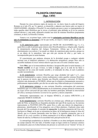 Instituto de Educación Secundaria “LEÓN FELIPE”, Benavente
Hª de la Filosofía: Filosofía Cristiana Salustiano Fdez. Viejo64
FILOSOFÍA CRISTIANA
(Sgs. I-XIV)
1.- INTRODUCCIÓN
Durante los cinco primeros siglos de nuestra era (es decir, hasta la caída del Imperio
Romano en el año 476, sg. V), aparece, se desarrolla y adquiere una fuerza cada vez mayor el
CRISTIANISMO. ¿Religión o Filosofía? Es una religión que poco a poco va impregnándose de
todas aquellas ideas filosóficas que le sirven, al principio, para defender su fe en un contexto
cultural adverso y, más tarde, afianzarla creando una serie de sistemas filosóficos propiamente
cristianos, es decir, la Filosofía Cristiana.
Vamos a ver, en primer lugar, cuáles eran las principales corrientes filosóficas con las
que el cristianismo se encuentra y de las que recibe, en mayor o menor grado, algún tipo de
influencia:
1) El platonismo judío: representado por FILÓN DE ALEJANDRÍA (sg. I a. C.),
quien lleva a cabo la primera gran síntesis entre filosofía platónica y religión judía. Impulsa
la interpretación alegórica del Antiguo Testamento. Afirma que el ser divino es
absolutamente trascendente (=no puede ser objeto de experiencia para nosotros, porque no
es un objeto de la naturaleza, sino que está por encima de ella) y, por tanto, es
incomprensible para la razón humana.
El conocimiento que podemos alcanzar de la divinidad escapa a cualquier método
racional (sea el dialéctico platónico o la abstracción aristotélica), porque Dios sólo es
accesible mediante el éxtasis místico-afectivo que nos une a Él como criaturas suyas.
Entre Dios, que es la transcendencia absoluta e incognoscible para la razón humana, y el
Mundo sensible en el que vivimos, se halla el Lógos, que es la sede de las Ideas o
Arquetipos de las cosas del mundo sensible y el ordenador de ellas, al cual sí podemos
acceder racionalmente.
2) El eclecticismo: corriente filosófica que surge alrededor del siglo I a C., cuya
intención fundamental es copiar e imitar eruditamente a todos aquellos sistemas filosóficos
que le parecen de interés, para formular una filosofía completa y universal. El filósofo
ecléctico más destacado es CICERON: afirmó que la religión es humanamente necesaria y
políticamente imprescindible, por ello fue un autor muy leído/utilizado por el cristianismo.
3) El estoicismo romano: es una corriente filosófica continuadora del estoicismo
helenístico que va a influir duraderamente en el cristianismo, porque afirma la existencia de
un Lógos divino universal del que todos los hombres participan, defiende la inmortalidad
del alma y aconseja el dominio racional de las apetitos y deseos corporales.
Destacados representantes son: el hispano SÉNECA, el esclavo EPÍCTETO y el
emperador MARCO AURELIO.
4) El neoplatonismo: corriente filosófica no cristiana que, influída por el platonismo
judío de Filón, se desarrolla en Alejandría alrededor del siglo III de nuestra era. Su máximo
representante es PLOTINO (205-270), quien lleva a cabo una síntesis de pitagorismo y
platonismo, identificando el Uno pitagórico con el Bien platónico. Explicará cómo todo
procede del Uno acuñando el concepto de emanación: la primera emanación del Uno es la
Inteligencia (Nous), en la que se encuentran las Ideas; de la Inteligencia emana el Alma del
Mundo, que es el puente intermedio entre las Ideas y la siguiente emanación, que es el
Mundo de las cosas sensibles; la última emanación es la Materia (Hyle). Si el Uno es la
fuente de toda luz, la Materia es la oscuridad total, pura privación de luz.
La antropología neoplatónica es dualista: el hombre es un alma inteligente encerrada en
un cuerpo material. Por otro lado, el hombre ocupa un lugar central en el proceso cósmico
de emanación, pues en el alma humana este proceso se convierte en un “retorno” al Uno: el
 