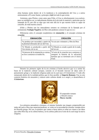 Instituto de Educación Secundaria “LEÓN FELIPE”, Benavente
Hª de la Filosofía: Filosofía Cristiana Salustiano Fdez. Viejo65
alma humana siente dentro de sí la tendencia a la contemplación del Uno y a unirse
místicamente a Él como fuente y principio (Arjé) de todo lo que existe.
Asimismo, para Plotino, como antes para Filón, el Uno es absolutamente trascendente,
pues su realidad/su ser, es radicalmente distinto de la de todo lo material y particular que ha
emanado de Él, por ello es algo que está más allá de lo que nuestra razón es capaz de
concebir, de toda nuestra ciencia.
(Filón y Plotino son los antecedentes remotos no cristianos de la llamada por el
cristianismo Teología Negativa: de Dios sólo podemos conocer lo que no es.)
Diferencias entre el concepto neoplatónico de emanación y el concepto cristiano de
creación:
EMANACIÓN CREACIÓN
*se produce por necesidad, a partir de
la plenitud rebosante del ser del Uno.
*es un acto voluntario y libre de Dios.
*el Mundo es producido a partir del
Uno mismo, de su ser.
*el Mundo es creado a partir de la nada,
del no-ser.
*el proceso de la emanación es eterno,
no tuvo comienzo ni tendrá fin.
*el acto de la creación tuvo comienzo e
inauguró la historia de la salvación
humana que se terminará con el Juicio
Final.
Durante los primeros siglos de la era cristiana el hecho decisivo que va a sentar las
bases de la tradición cultural europea, consiste en el fecundo trasvase de ideas entre el
pensamiento griego y la tradición religiosa judía (en la cual nace el Cristianismo). Y todo ello
enmarcado dentro de la realidad política que lo hizo posible: el Imperio Romano. Fue en este
contexto histórico de encuentro y síntesis entre culturas donde va a surgir y a desarrollarse el
Cristianismo.
Los primeros pensadores cristianos, al intentar formular una imagen comprensible por
todos del nuevo Dios que anuncian/predican, se verán en la necesidad de asimilar variadas dosis
de filosofía griega. Por eso, lo primero que vamos a hacer ahora es echar un vistazo a las ideas
que sobre Dios hay en la cultura helena y en la cultura judía (en el seno de la cual surge la nueva
religión).
El emperador romano
y filósofo estoico
Marco Aurelio
 