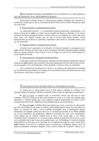 Instituto de Educación Secundaria “LEÓN FELIPE”, Benavente
Hª de la Filosofía: Filosofía Cristiana Salustiano Fdez. Viejo66
) RECORRIDO GENERAL RETROSPECTIVO EN TORNO A LA IDEA/IMAGEN
QUE DE DIOS HAY EN EL PENSAMIENTO GRIEGO:
Recorriendo a grandes rasgos la cultura griega, podemos distinguir tres momentos si
atendemos a la idea que en ella se va forjando de Dios (Theos/Zeus) o Primer Principio de todas
las cosas (Arjé):
➧ Primer momento: Concepción mítica de Dios:
La religiosidad primitiva y el pensamiento griego prefilosófico representaron a los
dioses a través de los mitos: así ocurre con los poemas de Homero y Hesiodo, en los que la
existencia de dioses personales domina e influye sobre el vivir humano. Los mitos eran, entre
otras cosas, una religión popular para la cual lo divino tenía forma humana: dioses
antropomorfos que guerrean, se apasionan, engendran a otros dioses y al hombre mismo, pero
que son inmortales.
➧ Segundo momento: Concepción física de Dios:
Coincide con el nacimiento de la filosofía. Al tratar de responder a la pregunta por el
Arjé o Primer Principio de todo lo que existe, los primeros filósofos propondrán alguna entidad
física de carácter material, como el agua, el aire, el fuego, etc., que de ese modo quedará en
cierta medida divinizada.
➧ Tercer momento: Concepción metafísica de Dios:
Tiene lugar cuando la filosofía griega, mediante un mayor grado de abstracción, deja de
proponer un arjé material, para concebirlo como una realidad que está más allá de todo lo físico;
así, por ejemplo, el Ser de Parménides, el Bien de Platón o el Primer Motor de Aristóteles.
Esta consideración metafísica de lo divino o ser supremo será directamente asimilada
por el cristianismo para elaborar su Teología, la cual se referirá a Dios utilizando términos como
Ente Supremo, Sumo Bien o Primer Motor.
✡ IDEA/IMAGEN QUE DE DIOS TIENE EL PENSAMIENTO JUDÍO:
La imagen que la cultura hebrea tiene de Dios aparece reflejada en la Biblia, en el
llamado Antiguo Testamento. Allí Dios es llamado Yahvé y tiene las siguientes características:
➧ Dios es Único: la religión judía es monoteísta, afirma que sólo hay un Dios
verdadero. (Por eso el trasvase de ideas más fructífero es el que se va a dar entre religión judía,
monoteísta, y filosofía griega, que, como sabemos, empieza proponiendo un primer y único
principio para todo lo real, a diferencia de la mitología griega, que era politeísta.)
➧ Dios es Creador: la Biblia afirma que todo lo que existe, el universo, ha sido creado
por Dios de la nada. En este punto la síntesis cultura helena/cultura hebrea fue muy difícil: en
efecto, el concepto de nada o no-ser resultaba ininteligible para el pensamiento griego;
Parménides, por ejemplo, afirmó que sólo el ser, es, mientras que la nada, no es; Platón, influído
por el cero matemático del pitagorismo, admitió la existencia del vacío, pero concibiéndolo
como espacio que no contiene ninguna cosa, es decir, como siendo algo; y, por último,
Aristóteles forjó el concepto de ser-en-potencia para explicar la generación de los seres y evitar
así la contradicción de que lo que no-es pueda llegar a ser. Sin embargo, la tradición religiosa
judía habla de un Dios que en un acto libre de su voluntad crea todas las cosas a partir de la
nada absoluta. Esta tesis va a producir graves vacilaciones y problemas lógicos entre los
primeros pensadores cristianos, llamados, como veremos, Padres de la Iglesia. Todavía en el
 