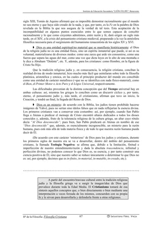 Instituto de Educación Secundaria “LEÓN FELIPE”, Benavente
Hª de la Filosofía: Filosofía Cristiana Salustiano Fdez. Viejo67
siglo XIII, Tomás de Aquino afirmará que es imposible demostrar racionalmente que el mundo
no sea eterno y que haya sido creado de la nada, y que, por tanto, es la Fe en la palabra de Dios
revelada en la Biblia la que nos asegura de la verdad de tal tesis. Esta aceptación de la
incompatibilidad en algunos puntos esenciales entre lo que somos capaces de concebir
racionalmente y lo que como creyentes admitimos, entre razón y fe, dará origen un siglo más
tarde, en el XIV, a la crisis del pensamiento cristiano medieval, preparando a la vez la atmósfera
filosófica necesaria para el surgimiento del humanismo renacentista de los siglos XV y XVI.
➧ Dios es una entidad espiritual/no material que se manifiesta históricamente: el Dios
de la religión judía no es una entidad física, sino un espíritu inmaterial que puede, si así es su
voluntad, materializarse de diversos modos: como una zarza que arde sin consumirse, como una
fuerza que separa las aguas del mar, como una voz que dicta leyes en lo alto de una montaña o
le dice a Abraham “Deténte”, etc. Y, además, para los cristianos: como Hombre, en la figura de
Cristo Su Hijo.
Que la tradición religiosa judía y, en consecuencia, la religión cristiana, conciban la
realidad divina de modo inmaterial, hizo mucho más fácil que asimilaran sobre todo la filosofía
platónica, aristotélica y estoica, en las cuales el principio productor del mundo era concebido
como una entidad de carácter metafísico (=que no se identifica con nada físico-material), como
el Bien, el Primer Motor o Acto Puro y el Lógos Universal, respectivamente.
Las dificultades provenían de la distinta concepción que del Tiempo universal hay en
ambas culturas: así, mientras los griegos lo conciben como un discurrir cíclico y, por tanto,
eterno, el pensamiento judío y, más tarde, el cristianismo, afirman que tuvo un inicio, la
Creación, y tendrá un final, la llegada del Reino de Dios.
➧ Dios es un misterio: de acuerdo con la Biblia, los judíos tienen prohibido hacerse
imágenes de Yahvé, pues no serían sino ídolos falsos que en nada reflejarían la esencia divina.
Los primeros cristianos van a conservar esta costumbre: así, por ejemplo, cuando San Pablo
llega a Atenas a predicar el mensaje de Cristo encontró altares dedicados a todos los dioses
conocidos y, además, fruto de la tolerancia religiosa de la cultura griega, un altar cuyo rótulo
decía “Al Dios desconocido”; pues bien, San Pablo predicará en Atenas en nombre de ese
“Dios desconocido” que, además, es esencialmente incognoscible, un misterio para la razón
humana, pues está más allá de toda materia física y de todo lo que nuestra razón humana pueda
decir de Él.
(De acuerdo con este carácter ‘misterioso’ de Dios para los judíos y cristianos, durante
los primeros siglos de nuestra era se va a desarrollar, dentro del ámbito del pensamiento
cristiano, la llamada Teología Negativa: se afirma que, debido a la limitación, finitud e
imperfección de nuestro entendimiento/razón y dada la absoluta trascendencia, infinitud y
perfección divinas, no podemos conocer lo que Dios es, su esencia, y por tanto construir una
ciencia positiva de Él, sino que nuestro saber se reduce únicamente a determinar lo que Dios no
es: así, por ejemplo, decimos que es in-finito, in-material, in-mutable, in-creado, etc.).
A partir del encuentro/trasvase cultural entre la tradición religiosa
judía y la filosofía griega va a surgir la imagen/idea de Dios que
prevalece durante toda la Edad Media. El Cristianismo tomará de esa
síntesis aquellos conceptos que, o bien directamente o bien mediante una
interpretación a veces forzada de los mismos, concuerden con su propia
fe y le sirvan para desarrollarla y defenderla frente a otras religiones.
 