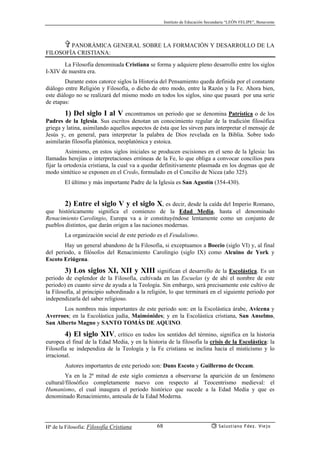 Instituto de Educación Secundaria “LEÓN FELIPE”, Benavente
Hª de la Filosofía: Filosofía Cristiana Salustiano Fdez. Viejo68
✞ PANORÁMICA GENERAL SOBRE LA FORMACIÓN Y DESARROLLO DE LA
FILOSOFÍA CRISTIANA:
La Filosofía denominada Cristiana se forma y adquiere pleno desarrollo entre los siglos
I-XIV de nuestra era.
Durante estos catorce siglos la Historia del Pensamiento queda definida por el constante
diálogo entre Religión y Filosofía, o dicho de otro modo, entre la Razón y la Fe. Ahora bien,
este diálogo no se realizará del mismo modo en todos los siglos, sino que pasará por una serie
de etapas:
1) Del siglo I al V encontramos un periodo que se denomina Patrística o de los
Padres de la Iglesia. Sus escritos denotan un conocimiento regular de la tradición filosófica
griega y latina, asimilando aquellos aspectos de ésta que les sirven para interpretar el mensaje de
Jesús y, en general, para interpretar la palabra de Dios revelada en la Biblia. Sobre todo
asimilarán filosofía platónica, neoplatónica y estoica.
Asimismo, en estos siglos iniciales se producen escisiones en el seno de la Iglesia: las
llamadas herejías o interpretaciones erróneas de la Fe, lo que obliga a convocar concilios para
fijar la ortodoxia cristiana, la cual va a quedar definitivamente plasmada en los dogmas que de
modo sintético se exponen en el Credo, formulado en el Concilio de Nicea (año 325).
El último y más importante Padre de la Iglesia es San Agustín (354-430).
2) Entre el siglo V y el siglo X, es decir, desde la caída del Imperio Romano,
que históricamente significa el comienzo de la Edad Media, hasta el denominado
Renacimiento Carolingio, Europa va a ir constituyéndose lentamente como un conjunto de
pueblos distintos, que darán origen a las naciones modernas.
La organización social de este periodo es el Feudalismo.
Hay un general abandono de la Filosofía, si exceptuamos a Boecio (siglo VI) y, al final
del periodo, a filósofos del Renacimiento Carolingio (siglo IX) como Alcuino de York y
Escoto Eriúgena.
3) Los siglos XI, XII y XIII significan el desarrollo de la Escolástica. Es un
periodo de esplendor de la Filosofía, cultivada en las Escuelas (y de ahí el nombre de este
periodo) en cuanto sirve de ayuda a la Teología. Sin embargo, será precisamente este cultivo de
la Filosofía, al principio subordinado a la religión, lo que terminará en el siguiente periodo por
independizarla del saber religioso.
Los nombres más importantes de este periodo son: en la Escolástica árabe, Avicena y
Averroes; en la Escolástica judía, Maimónides; y en la Escolástica cristiana, San Anselmo,
San Alberto Magno y SANTO TOMÁS DE AQUINO.
4) El siglo XIV, crítico en todos los sentidos del término, significa en la historia
europea el final de la Edad Media, y en la historia de la filosofía la crisis de la Escolástica: la
Filosofía se independiza de la Teología y la Fe cristiana se inclina hacia el misticismo y lo
irracional.
Autores importantes de este periodo son: Duns Escoto y Guillermo de Occam.
Ya en la 2ª mitad de este siglo comienza a observarse la aparición de un fenómeno
cultural/filosófico completamente nuevo con respecto al Teocentrismo medieval: el
Humanismo, el cual inaugura el periodo histórico que sucede a la Edad Media y que es
denominado Renacimiento, antesala de la Edad Moderna.
 