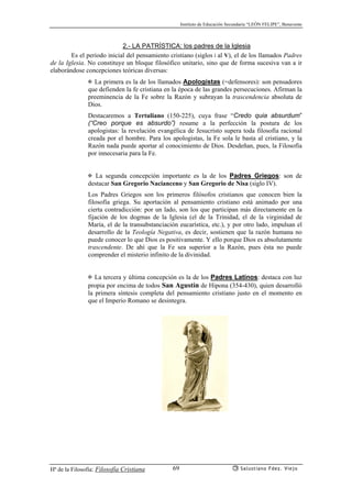 Instituto de Educación Secundaria “LEÓN FELIPE”, Benavente
Hª de la Filosofía: Filosofía Cristiana Salustiano Fdez. Viejo69
2.- LA PATRÍSTICA: los padres de la Iglesia
Es el periodo inicial del pensamiento cristiano (siglos i al V), el de los llamados Padres
de la Iglesia. No constituye un bloque filosófico unitario, sino que de forma sucesiva van a ir
elaborándose concepciones teóricas diversas:
✠ La primera es la de los llamados Apologistas (=defensores): son pensadores
que defienden la fe cristiana en la época de las grandes persecuciones. Afirman la
preeminencia de la Fe sobre la Razón y subrayan la trascendencia absoluta de
Dios.
Destacaremos a Tertuliano (150-225), cuya frase “Credo quia absurdum”
(“Creo porque es absurdo”) resume a la perfección la postura de los
apologistas: la revelación evangélica de Jesucristo supera toda filosofía racional
creada por el hombre. Para los apologistas, la Fe sola le basta al cristiano, y la
Razón nada puede aportar al conocimiento de Dios. Desdeñan, pues, la Filosofía
por innecesaria para la Fe.
✠ La segunda concepción importante es la de los Padres Griegos: son de
destacar San Gregorio Nacianceno y San Gregorio de Nisa (siglo IV).
Los Padres Griegos son los primeros filósofos cristianos que conocen bien la
filosofía griega. Su aportación al pensamiento cristiano está animado por una
cierta contradicción: por un lado, son los que participan más directamente en la
fijación de los dogmas de la Iglesia (el de la Trinidad, el de la virginidad de
María, el de la transubstanciación eucarística, etc.), y por otro lado, impulsan el
desarrollo de la Teología Negativa, es decir, sostienen que la razón humana no
puede conocer lo que Dios es positivamente. Y ello porque Dios es absolutamente
trascendente. De ahí que la Fe sea superior a la Razón, pues ésta no puede
comprender el misterio infinito de la divinidad.
✠ La tercera y última concepción es la de los Padres Latinos: destaca con luz
propia por encima de todos San Agustín de Hipona (354-430), quien desarrolló
la primera síntesis completa del pensamiento cristiano justo en el momento en
que el Imperio Romano se desintegra.
 